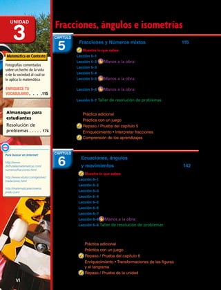 Fracciones y Números mixtos 116
Muestra lo que sabes .................................................................................... 117
Lección 5–1 Leer y escribir fracciones.................................................... 118
Lección 5–2 Manos a la obra: Comparar fracciones..........122
Lección 5–3 Ordenar fracciones ................................................................124
Lección 5–4 Comparar y ordenar números mixtos.....................126
Lección 5–5 Manos a la obra: Sumar fracciones
con igual denominador .........................................................................130
Lección 5–6 Manos a la obra: Restar fracciones
con igual denominador .........................................................................132
Lección 5–7 Taller de resolución de problemas
Destreza: demasiada / muy poca información................... 134
Práctica adicional 136
Práctica con un juego 137
Repaso / Prueba del capítulo 5 138
Enriquecimiento • Interpretar fracciones 139
Comprensión de los aprendizajes 140
Fracciones, ángulos e isometríasUnidad
3 5
CAPÍTULO
Fotografías comentadas
sobre un hecho de la vida
o de la sociedad al cual se
le aplica la matemática
Matemática en Contexto
Almanaque para
estudiantes
Resolución de
problemas. . . . . . 176
ENRIQUECE TU
VOCABULARIO.  .  .  . 115
Para buscar en Internet:
http://www.
disfrutalasmatematicas.com/
numeros/fracciones.html
http://www.vitutor.com/geo/vec/
traslaciones.html
http://matematicasiecisneros.
jimdo.com/
Enlace
WEB
Ecuaciones, ángulos
y movimientos	 142
Muestra lo que sabes ................................................................................... 143
Lección 6–1 Patrones: hallar una regla.................................................144
Lección 6–2 Ecuaciones de suma y de resta ................................... 146
Lección 6–3 Inecuaciones de suma y de resta .............................. 150
Lección 6–4 Trazar y comparar ángulos ............................................ 152
Lección 6–5 La simetría .................................................................................... 156
Lección 6–6 La reflexión..................................................................................160
Lección 6–7 La traslación................................................................................. 162
Lección 6–8 Manos a la obra: La rotación .............................. 164
Lección 6–9 Taller de resolución de problemas
Estrategia: trabajar desde el final
hasta el principio......................................................................................... 166
Práctica adicional 170
Práctica con un juego 171
Repaso / Prueba del capítulo 6 172
Enriquecimiento • Transformaciones de las figuras
y el tangrama 173
Repaso / Prueba de la unidad 174
6
CAPÍTULO
VI 
 