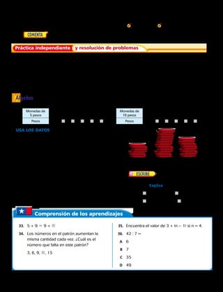 Encuentra el resultado. Muestra la estrategia que usaste.
	9.	 40 : 4	 10.	 6 • 6 	 11.	 64 : 8	 12.	 27 : 9 	 13.	 56 : 7	 14.	 9 • 10
	15.	 49 : 7	 16.	 42 : 7 	 17.	 9 : 9	 18.	 10 • 10	 19.	 80 : 8	 20.	 9 • 4
21.	 3 • 7	 22.	 10 • 6	 23.	 0 • 8	 24.	 4 • 7	 25.	 9 • 9	 26.	 2 • 6
Encuentra el valor de las monedas.
27.			 28.
Encuentra el resultado. Muestra la estrategia que usaste.
	2.	8 • 6	 3.	63 : 7	 4.	30 : 6	 5.	7 • 6	  6.	50 : 5	 7.	9 • 3
	8.	 Explica dos maneras de usar estrategias para hallar 8 • 7.
Práctica independiente y resolución de problemas
Álgebra
USA los DATOS  Para los ejercicios 29 a 31, usa
los resultados del juego 1.
	29.	 En damas, una dama es una pila de dos
fichas. Tania tiene 3 damas. ¿Cuántas fichas
individuales tiene?
30.	 ¿Cuál es el mayor número de damas que Jaime
puede tener?
31.	 A Eduardo le queda el mismo número de fichas
al final del juego. Termina el maratón de damas
con un total de 45 fichas. ¿Cuántos juegos jugó
Eduardo?
Monedas de
5 pesos
5 6 7 8 9 10
Pesos 25 j j j j j
Monedas de
10 pesos
1 2 4 6 8 10
Pesos 10 j j j j j
Comprensión de los aprendizajes
33.	5 + 9 5 9 + j
34.	 Los números en el patrón aumentan la
misma cantidad cada vez. ¿Cuál es el
número que falta en este patrón?
		 3, 6, 9, j, 15
	35.	 Encuentra el valor de 3 + (n – 1) si n = 4.
36.	42 : 7 =
	A	6
	B	7
	C	 35
	D	 49
32.	 Halla los números que
faltan. Describe las relaciones entre los
productos. Explica por qué pasó esto.
		 6 • 2 = j		 6 • 4 = j
		 6 • 8 = j		 6 • 16 = j
Eduardo Tania Jaime
50 
 