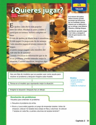 ¿Quieres jugar?Visualizar
El ajedrez cada día es más popular
entre los niños. Muchos se unen a clubes y
participan en torneos, incluso compiten en
línea.
El club de ajedrez de Marta tiene 6 miembros.
El club jugará 24 juegos este fin de semana.
Cada miembro jugará el mismo número de
juegos.
¿Cuántos juegos jugará cada miembro del
club este fin de semana?
Cuando visualizas la información que se da
en un problema, puedes entender mejor la
situación. Cuando visualizas, imaginas algo.
En la historia del ajedrez
chileno tenemos grandes
personajes que destacaron
por sus resultados, talento,
esfuerzo, por su dedicación o
por su entrega, como Roberto
Cifuentes y Rodrigo Vásquez.
Iván Morovic aprendió a jugar
a los 9 años y consiguió el
título de gran maestro a los
21 años.
•  Resuelve el problema de arriba.
•  Bruno y Laura están jugando un juego de emparejar tarjetas. Antes de
empezar, colocan 42 tarjetas boca abajo en filas y columnas. Si colocan
­7 tarjetas en cada fila, ¿cuántas columnas de tarjetas tendrán?
Resolución de problemas
Visualiza para entender el problema.
Haz una lista de modelos que se puedan usar como ayuda para
resolver el problema y después imagina cada modelo.
Piensa en el modelo que representa mejor la situación.
Imagina la situación. Después haz un dibujo.
Modelos
· grupos de objetos
· recta numérica
· matriz
· tabla de multiplicar
Capítulo 2 51
 