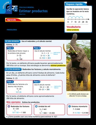 Paso Paso
Paso Paso
CÁLCULO MENTAL
Estimar productos
ObjetivO: estimar productos redondeando factores y después hallar el producto
mentalmente.
Algunas veces puedes hacer una estimación para resolver un
problema.
Problema  El elefante africano es el mayor mamífero terrestre que
existe. Usa su trompa para levantar objetos que pesan hasta 3 veces
más de lo que pesa una persona de 75 kilos. Aproximadamente,
¿cuánto peso puede levantar un elefante africano con su trompa?
	 Usa el redondeo y el cálculo mental.
Estima. 3 • 75
Redondea el factor mayor a
la centena más cercana.
	3 • 75
	3 • 100
Usa el cálculo mental.
3 • 1 5 3
3 • 10 5 30
3 • 100 5 300
operación
básica
Por lo tanto, un elefante africano puede levantar aproximadamente
300 kilos con su trompa. Esta estrategia se denomina estimar productos.
	 Redondea los factores y calcula mentalmente.
En un día, un elefante africano come 9 bolsas de alimento. Cada bolsa
pesa 23 kilos. ¿Cuántos kilos de alimento come el elefante?
Estima. 9 • 23
A Un elefante puede alcanzar una
altura de 7 m con su trompa.
Redondea los factores a la
decena más cercana.
	9 • 23
	 10 • 20
Usa el cálculo mental.
10 • 2 5 20
10 • 20 5 200
operación
básica
Por lo tanto, el elefante africano come aproximadamente
200 kilos de alimento.
Más ejemplos   Estima los productos.
  Redondea los factores
	9 • 129
	 10 • 130 5 1 300
  Unidad de mil
	5 • 7 441
	5 • 7 000 5 35 000
  Sistema monetario
	7 • $ 668
	7 • $ 700 5 $ 4 900
•	¿Cómo puedes usar una recta numérica para estimar 4 • 62?
Aprende
Repaso rápido
Escribe la operación básica
que se muestra en la recta
numérica.
Vocabulario
estimar productos
14 21 28 3570
2-62-6
LECC IÓN
52 
 