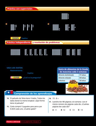 Práctica adicional en la página 62, Grupo E Capítulo 2 55
	 1.	 ¿Cuál es el primer paso para hallar 54 : 3?
Usa la representación para encontrar el resultado.
	 2.		 3.
Usa la representación para hallar el resultado.
	 5.		 6.
Práctica con supervisión
Práctica independiente y resolución de problemas
	 4.	  Explica cómo hallarías 88 : 4.
Comprensión de los aprendizajes
	14.	 El pañuelo de Silvia tiene 4 lados. Todos los
lados tienen la misma longitud. ¿Qué forma
tiene el pañuelo?
	15.	 Carla compró 5 juguetes para perro por
$ 820 cada uno. ¿Cuánto gastó?
	16.	72 : 8 =
	17.	 Leandro lee 98 páginas a la semana. Lee el
mismo número de páginas cada día. ¿Cuántas
páginas lee cada día?
		A	 11	 B	 12		 C	 13	D	14
USA LOS DATOS Para los ejercicios 12 y 13, usa la tabla.
	12.	 Razonamiento ¿Cuántas bolsas de alimento enlatado se
venden diariamente? Explica.
	13.	 ¿Cuál es la pregunta? Las bolsas
de golosinas para perro vienen en cajas grandes.
Hay el mismo número de bolsas en cada caja.
La respuesta es 14.
36 : 3
80 : 5
52 : 2
75 : 3
Divide. Usa bloques multibase como ayuda.
	7.	 98 : 2	 8.	 70 : 5	 9.	 38 : 2	10.	 64 : 4	 11.	 78 : 3
Venta de alimentos de la tienda
de mascotas cada 2 semanas
Alimento deshidratado 91 bolsas
Alimento enlatado 84 bolsas
Golosinas 56 bolsas
 