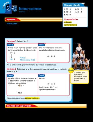 56 
Estimar cocientes
OBJETIVO: redondear a la decena más cercana para estimar cocientes.
PROBLEMA Un grupo de 50 niñas se inscribieron como porristas.
Las niñas se dividirán en 6 equipos. Estima cuántas niñas habrá en
cada equipo.
Cuando un problema no necesita una respuesta exacta puedes hacer una
estimación usando números que puedes calcular fácilmente en forma mental o
redondeando a la decena más próxima.
Aprende
Repaso rápido
Vocabulario
redondear
estimar cocientes
1. 30 : 5	2. 32 : 8
3. 72 : 8	4. 40 : 4
5. 45 : 9
Ejemplo 1 Estima. 50 : 6
Por lo tanto, habrá aproximadamente 8 porristas en cada grupo.
Ejemplo 2 Redondea a la decena más cercana para estimar el cociente
entre 41 y 5.
Paso
Paso
Paso
Paso
Piensa en un número que esté cerca
de 50 y sea fácil de dividir entre 6.
Mira los dígitos. Para redondear a
la decena más cercana fíjate en el
dígito de las unidades.
Usa el número que pensaste
para hallar el cociente estimado.
Estima.
Por lo tanto, 41 : 5 es
aproximadamente 8.
50 : 6
41 : 5 =
48 : 6 5 8
40 : 5 = 8
48 : 6
40 : 5
48 está cerca de 50
Piensa:
	1.	 ¿Qué número podrías usar para estimar 29 : 3?
Práctica con supervisión
Esta estrategia se llama estimar cocientes.
2-82-8
LECC IÓN
El número que
elijas debe
dividirse en partes
iguales entre el
divisor.
 