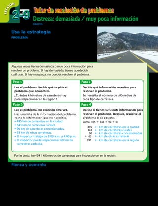 58 
Destreza: demasiada / muy poca información
ObjetivO: resolver problemas usando la destreza demasiada / muy poca información
2-92-9
LECC IÓN
Paso Paso
PasoPaso
Usa la estrategia
PROBLEMA  Una región del sur de Chile tiene 495 km de
carreteras en la ciudad, 343 km de carreteras rurales, 90 km
de carreteras concesionadas y 63 km de otras carreteras. Un
inspector de carreteras que trabaja de 8:00 a.m. a 4:00 p.m.
puede inspeccionar 60 km de carreteras cada día. ¿Cuántos
kilómetros de carreteras hay para inspeccionar en la región?
Algunas veces tienes demasiada o muy poca información para
resolver un problema. Si hay demasiada, tienes que decidir
cuál usar. Si hay muy poca, no puedes resolver el problema.
​
 495
    
343
     
​  90     
 63
 
__
 
991
​
​
  km de carreteras en la ciudad
  km de carreteras rurales
  km de carreteras concesionadas
  km de otras carreteras
 km de carreteras en la región
Lee el problema. Decide qué te pide el
problema que encuentres.
¿Cuántos kilómetros de carreteras hay
para inspeccionar en la región?
Decide qué información necesitas para
resolver el problema.
Se necesita el número de kilómetros de
cada tipo de carretera.
Lee el problema con atención otra vez.
Haz una lista de la información del problema.
Tacha la información que no necesites.
• 495 km de carreteras en la ciudad.
• 343 km de carreteras rurales.
• 90 km de carreteras concesionadas.
• 63 km de otras carreteras.
• El inspector trabaja de 8:00 a.m. a 4:00 p.m.
• El inspector puede inspeccionar 60 km de
carreteras cada día.
Decide si tienes suficiente información para
resolver el problema. Después, resuelve el
problema si es posible.
Suma. 495 1 343 1 90 1 63
Por lo tanto, hay 991 kilómetros de carreteras para inspeccionar en la región.
Piensa y comenta
Usa el problema de arriba. Di si tienes demasiada o muy poca infor-
mación. Identifica la información adicional o la que falta. Después,
resuelve el problema, si es posible.
	 a.	 El inspector trabajó 3 días esta semana.
¿Cuántos kilómetros de carreteras
inspeccionó?
	 b.	 ¿Cuánto tiempo le toma a Laura manejar 90
kilómetros en carreteras concesionadas?
 