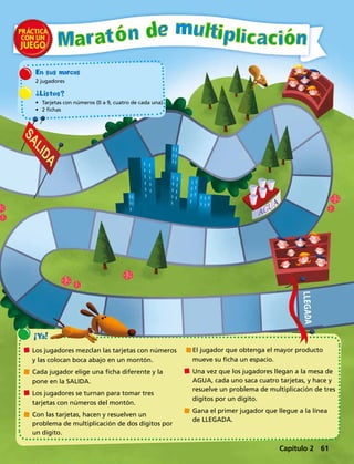 ¡Ya!
	Los jugadores mezclan las tarjetas con números
y las colocan boca abajo en un montón.
	Cada jugador elige una ficha diferente y la
pone en la SALIDA.
	Los jugadores se turnan para tomar tres
tarjetas con números del montón.
	Con las tarjetas, hacen y resuelven un
problema de multiplicación de dos dígitos por
un dígito.
	El jugador que obtenga el mayor producto
mueve su ficha un espacio.
	Una vez que los jugadores llegan a la mesa de
AGUA, cada uno saca cuatro tarjetas, y hace y
resuelve un problema de multiplicación de tres
dígitos por un dígito.
	Gana el primer jugador que llegue a la línea
de LLEGADA.
En sus marcas
2 jugadores
¿Listos?
•	 Tarjetas con números (0 a 9, cuatro de cada una)
•	 2 fichas
Capítulo 2 61
 