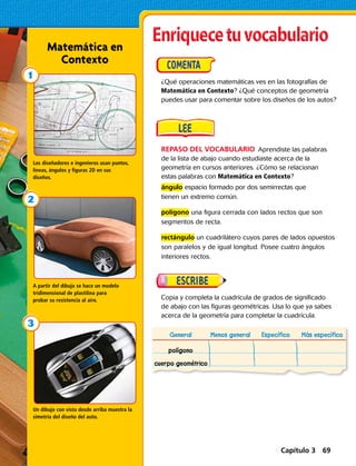 General Menos general Específico Más específico
polígono
cuerpo geométrico
REPASO DEL VOCABULARIO  Aprendiste las palabras
de la lista de abajo cuando estudiaste acerca de la
geometría en cursos anteriores. ¿Cómo se relacionan
estas palabras con Matemática en Contexto?
ángulo espacio formado por dos semirrectas que
tienen un extremo común.
polígono una figura cerrada con lados rectos que son
segmentos de recta.
rectángulo un cuadrilátero cuyos pares de lados opuestos
son paralelos y de igual longitud. Posee cuatro ángulos
interiores rectos.
¿Qué operaciones matemáticas ves en las fotografías de
Matemática en Contexto? ¿Qué conceptos de geometría
puedes usar para comentar sobre los diseños de los autos?
Copia y completa la cuadrícula de grados de significado
de abajo con las figuras geométricas. Usa lo que ya sabes
acerca de la geometría para completar la cuadrícula.
Matemática en
Contexto
Los diseñadores e ingenieros usan puntos,
líneas, ángulos y figuras 2D en sus
diseños.
A partir del dibujo se hace un modelo
tridimensional de plastilina para
probar su resistencia al aire.
Un dibujo con vista desde arriba muestra la
simetría del diseño del auto.
Capítulo 3 69
 