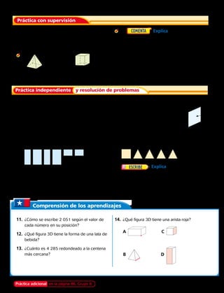 1. ¿Cuántas caras tiene una pirámide cuadrada?
	Para los ejercicios 2 y 3, nombra la figura 3D.
Luego di cuántas caras, aristas y vértices tiene.
2.			 3.
4. 	  Explica la diferencia entre
una arista y un vértice.
Para los ejercicios 5 y 6, usa la figura 3D.
5.		 Nombra la figura 3D. Luego di cuántas
caras, aristas y vértices tiene.
6.		 ¿Qué parte de la figura 3D es una cara?
Escribe a, b o c. ________
Nombra la figura 3D que tiene las siguientes caras.
7.		
9.		 Soy una figura 3D con 5 caras. Una de mis
caras es un cuadrilátero. Cuatro de mis caras
se encuentran en un vértice.
¿Qué figura soy?
8.		
10.	 Explica en qué se parecen un
cubo y un cuadrado, y en qué se diferencian.
Práctica con supervisión
Práctica independiente y resolución de problemas
Comprensión de los aprendizajes
11.	 ¿Cómo se escribe 2 051 según el valor de
cada número en su posición?
12.	 ¿Qué figura 3D tiene la forma de una lata de
bebida?
	13.	 ¿Cuánto es 4 285 redondeado a la centena
más cercana?
14.	 ¿Qué figura 3D tiene una arista roja?
		A	 	 C	
		B	 	D	
Práctica adicional en la página 86, Grupo B
a
c
b
Capítulo 3 75
 