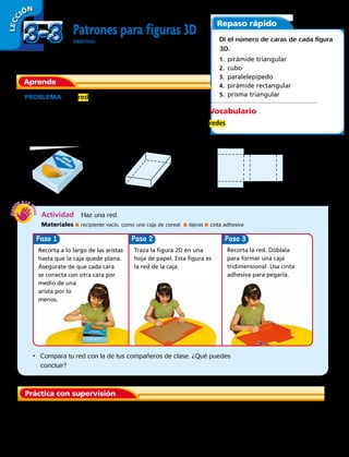 Aprende
Patrones para figuras 3D
OBJETIVO: identificar figuras 3D por sus redes y
hacer patrones para dibujar figuras 3D.
LECC IÓN
Repaso rápido
Práctica con supervisión
PROBLEMA Una red es un patrón bidimensional que se
puede doblar para formar una figura tridimensional. ¿Cómo
puedes hacer una red para la caja que se muestra?
Puedes recortar una caja tridimensional para hacer un
patrón bidimensional.
paralelepípedo red para paralelepípedo
	 1.	 ¿Qué figuras forman la red de un paralelepípedo? ¿Cuántas hay de cada una?
Vocabulario
redes
Di el número de caras de cada figura
3D.
1.  pirámide triangular
2. cubo
3. paralelepípedo
4.  pirámide rectangular
5.  prisma triangular
Actividad  Haz una red.
Materiales ■ recipiente vacío, como una caja de cereal ■ tijeras ■ cinta adhesiva
PasoPaso Paso 3
•	 Compara tu red con la de tus compañeros de clase. ¿Qué puedes
concluir? 
Recorta a lo largo de las aristas
hasta que la caja quede plana.
Asegúrate de que cada cara
se conecta con otra cara por
medio de una
arista por lo
menos.
Traza la figura 2D en una
hoja de papel. Esta figura es
la red de la caja.
Recorta la red. Dóblala
para formar una caja
tridimensional. Usa cinta
adhesiva para pegarla.
3-33-3
76 
 