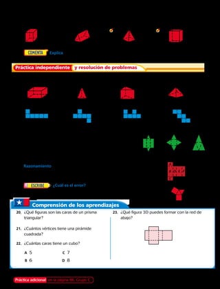 Práctica independiente y resolución de problemas
Comprensión de los aprendizajes
	20.	 ¿Qué figuras son las caras de un prisma
triangular?
	21.	 ¿Cuántos vértices tiene una pirámide
cuadrada?
	22.	 ¿Cuántas caras tiene un cubo?
		A	5	C	7
		B	6	 D	8
	23.	 ¿Qué figura 3D puedes formar con la red de
abajo?
A
B D E F
C
a. b. c.
Dibuja una red que se pueda recortar para hacer un modelo de
cada figuras 3D.
	 2.		 3.		  4.		  5.
	6.	  Explica en qué se parecen las redes de un
cubo y un paralelepípedo. ¿En qué se diferencian? 
Dibuja una red que se pueda recortar para hacer un modelo de
cada figura 3D.
	7.		 8.		 9.		 10.
¿Qué red formaría un cubo? Escribe sí o no.
	11.		 12.		 13.		 14.
Para los ejercicios 15 a 17, usa las redes.
	15.	 ¿Qué red puedes usar para hacer un prisma triangular? 
	16.	 Identifica la figura 3D que puedes formar con
la red b.
	17.	 ¿Qué red puedes usar para hacer una pirámide triangular?  
	18.	 Razonamiento  Fíjate en la red de la derecha. Cuando la
red se doble, ¿qué cara quedará paralela a la cara A? ¿Qué caras
quedarán perpendiculares a la cara B? 
	19.	 ¿Cuál es el error?  Claudio dijo que la red de la derecha
puede doblarse para formar una pirámide triangular. 
Práctica adicional en la página 86, Grupo C Capítulo 3 77
 