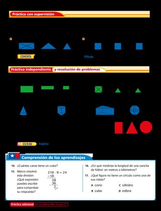 Comprensión de los aprendizajes
Práctica adicional en la página 86, Grupo D
	14.	 ¿Cuántas caras tiene un cubo?
15.	 Marco resolvió
esta división.
¿Qué expresión
puedes escribir
para comprobar
su respuesta?
	16.	 ¿En qué medirías la longitud de una cancha
de fútbol: en metros o kilómetros?
17.	 ¿Qué figura no tiene un círculo como una de
sus vistas?
		A	cono	C	cilindro
		B	cubo	 D	esfera
	1.	 Todas las caras de un paralelepípedo son rectángulos. ¿Cuál es la vista
superior de un paralelepípedo? ¿Y la vista frontal? ¿Y la vista lateral?
Nombra la figura 3D que tiene las siguientes vistas.
	2.		 3.
Nombra una figura 3D que tenga las siguientes vistas.
	5.		 6.
	superior	 frontal	 lateral 	superior	 frontal	 lateral
	4.	   Elige un objeto del salón de clases. Dibuja las vistas
superior, frontal y lateral.
	superior	 frontal	 lateral 	superior	 frontal	 lateral
Dibuja las vistas superior, frontal y lateral de cada figura 3D. 
	7.		 8.	 9.	10.
Para los ejercicios 11 y 12, usa las diferentes vistas.
	11.	 ¿Qué figura 3D tiene un rectángulo como una de
sus vistas?
	12.	 ¿Qué figura 3D tiene un triángulo como una de sus vistas?
	13.	 Explica cómo puedes identificar por sus vistas si un
prisma es un paralelepípedo, un prisma triangular o un cubo.
Práctica con supervisión
Práctica independiente y resolución de problemas
218 : 9 = 24
–18
38
36
2
Capítulo 3 79
 