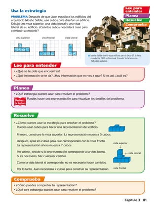 Destreza
de lectura
Usa la estrategia
PROBLEMA Después de que Juan estudiara los edificios del
arquitecto Moshe Safdie, usó cubos para diseñar un edificio.
Dibujó una vista superior, una vista frontal y una vista
lateral de su edificio. ¿Cuántos cubos necesitará Juan para
construir su modelo?
A Moshe Safdie diseñó estos edificios para la Expo 67, la feria
mundial de 1967 en Montreal, Canadá. Se hicieron con
354 cubos apilados.
vista superior vista frontal vista lateral
•	¿Qué se te pide que encuentres? 
•	¿Qué información se te da? ¿Hay información que no vas a usar? Si es así, ¿cuál es?
•	¿Qué estrategia puedes usar para resolver el problema?
		 Puedes hacer una representación para visualizar los detalles del problema.
•	¿Cómo puedes usar la estrategia para resolver el problema?
Puedes usar cubos para hacer una representación del edificio.
Primero, construye la vista superior. La representación muestra 5 cubos.
Después, apila los cubos para que correspondan con la vista frontal.
La representación ahora muestra 7 cubos.
Por último, decide si la representación corresponde a la vista lateral.
Si es necesario, haz cualquier cambio.
Como la vista lateral sí corresponde, no es necesario hacer cambios.
Por lo tanto, Juan necesitará 7 cubos para construir su representación.
vista superior
vista frontal
  vista lateral
•	¿Cómo puedes comprobar tu representación?
•	¿Qué otra estrategia puedes usar para resolver el problema?
Capítulo 3 81
 