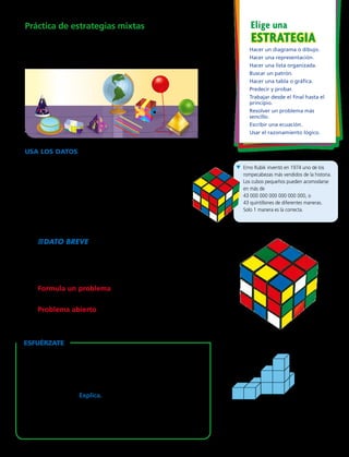 ESTRATEGIAESTRATEGIA
Elige unaPráctica de estrategias mixtas
	7.	 Elena quiere ordenar los objetos que están sobre la
mesa de acuerdo a sus formas. Haz una lista organizada
de cómo puede ordenar los objetos.
USA los DATOS  Para los ejercicios 8 a 10,
usa el cubo de la ilustración.
	8.	 ¿Qué pasaría si Rubik hubiera diseñado un
rompecabezas de 4 cubos de largo, 4 cubos de
ancho y 4 cubos de alto? ¿Cuántos cuadrados
pequeños tendría en una cara? 
	9.	 En medio del rompecabezas de Rubik falta un cubo
pequeño. ¿Cuántos cubos pequeños forman este
rompecabezas?
	10.	 DATO BREVE Cuando Rubik estaba diseñando
su rompecabezas, primero usó cuadrados de papel
de colores para cubrir cada cuadrado pequeño que
daba al exterior del cubo grande. ¿Cuántos cuadrados
pequeños de papel necesitó?
	11.	 Formula un problema  Escribe un problema sobre
una representación formada por 10 cubos. 
	12.	 Problema abierto  Imagina que tienes 40 cubos.
¿Cómo podrías hacer un patrón con algunos o todos los 	
cubos? Describe el patrón.
B Erno Rubik inventó en 1974 uno de los
rompecabezas más vendidos de la historia.
Los cubos pequeños pueden acomodarse
en más de
43 000 000 000 000 000 000, o
43 quintillones de diferentes maneras.
Solo 1 manera es la correcta.
Hacer un diagrama o dibujo.
Hacer una representación.
Hacer una lista organizada.
Buscar un patrón.
Hacer una tabla o gráfica.
Predecir y probar.
Trabajar desde el final hasta el
principio.
Resolver un problema más
sencillo.
Escribir una ecuación.
Usar el razonamiento lógico.
EsfuÉrzate
Usa la figura de la derecha. No hay cubos escondidos en
esta figura. No hagas una representación para resolver.
	13.	 ¿Cuántos cubos más se necesitarían para convertir el
modelo en un cubo que tenga 16 cuadrados pequeños
en cada lado? Explica.
	14.	 Imagina que conviertes la figura en un prisma de
2 cubos de largo, 2 cubos de ancho y 2 cubos de alto.
¿Necesitarías agregar o quitar cubos? ¿Cuántos?
Capítulo 3 83
 