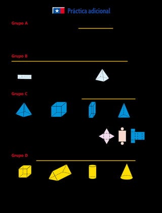 Prácticaadicional
Grupo A Utiliza el plano de coordenadas de la derecha para
nombrar el par ordenado para cada punto.
	1.	 P _________	 2.	 B _________	 3.	 S _________
	4.	 T _________	 5.	 J _________
Grupo B Nombra la figura 3D. Después nombra cuántas caras, aristas y vértices tiene.
a.	 b.	 c.
Grupo C  Dibuja una red que se pueda recortar para
hacer una representación de cada figura 3D.
	8.		 9		 10.		 11.
Para los ejercicios 12 y 13, usa las redes.
	12.	 ¿Qué red puedes usar para hacer un pisapapeles
con una base cuadrada y 4 caras triangulares?
	13.	 Identifica la figura 3D que puedes formar con
la red C.
Grupo D  Dibuja las vistas superior, frontal y lateral de
cada figura 3D.
	14.		 15.		 16.		 17.
	18.	 ¿Qué figura 3D tienen un rectángulo en todas sus vistas?
	19.	 ¿Qué figura 3D tienen un cuadrado en por lo menos una de sus vistas?
	20.	 ¿Qué figura 3D tienen un círculo en al menos una de sus vistas?
4
3
2
1
0
1 2 3 4
T
B
S
P
J
	6.	 	 7.	
Nº de caras	 __________
Nº de aristas	 __________
Nº de vértices	 __________
Nº de caras	 __________
Nº de aristas	 __________
Nº de vértices	 __________
84 
 