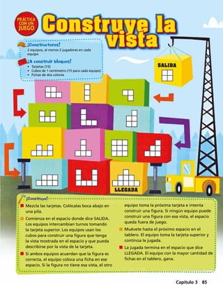 Mezcla las tarjetas. Colócalas boca abajo en
una pila.
	 Comienza en el espacio donde dice SALIDA.
Los equipos intercambian turnos tomando
la tarjeta superior. Los equipos usan los
cubos para construir una figura que tenga
la vista mostrada en el espacio y que pueda
describirse por la vista de la tarjeta.
	 Si ambos equipos acuerdan que la figura es
correcta, el equipo coloca una ficha en ese
espacio. Si la figura no tiene esa vista, el otro
equipo toma la próxima tarjeta e intenta
construir una figura. Si ningún equipo puede
construir una figura con esa vista, el espacio
queda fuera de juego.
	 Muévete hasta el próximo espacio en el
tablero. El equipo toma la tarjeta superior y
continúa la jugada.
	 La jugada termina en el espacio que dice
LLEGADA. El equipo con la mayor cantidad de
fichas en el tablero, gana.
¡Constructores!
2 equipos, al menos 2 jugadores en cada
equipo
¡A construir bloques!
•	 Tarjetas (15)
•	 Cubos de 1 centímetro (15 para cada equipo)
•	 Fichas de dos colores
Capítulo 3 85
 