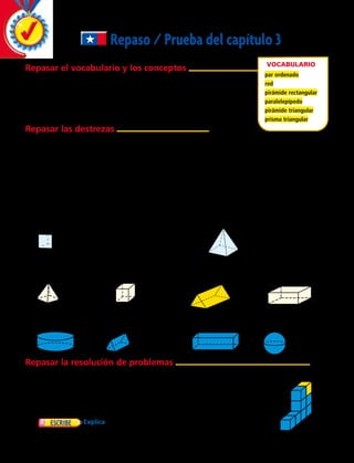 Repaso / Prueba del capítulo 3
Repasar el vocabulario y los conceptos
Elige el mejor término del recuadro.
	 1.	 Una pirámide __________ tiene su base en forma de rectángulo.
	 2.	Un __________ tiene 3 caras rectangulares y 2 caras triangulares.
	 3.	Una __________ es un patrón bidimensional.
Repasar las destrezas
Utiliza las cuadrículas para resolver.
Grafica estos pares ordenados en la cuadrícula.
	4.	(3, 2), (4, 4), (5, 2), (5, 7), (6, 4), (7, 2).
	 5.	 ¿Qué notas acerca de los puntos que graficaste?
Nombra la figura 3D y escribe cuántas
caras, vértices y aristas tiene.
Vocabulario
par ordenado
red
pirámide rectangular
paralelepípedo
pirámide triangular
prisma triangular
10
9
8
7
6
5
4
3
2
1
0
1 2 3 4 5 6 7 8 9 10
	6.	 	 7.	
Nº de caras	 __________
Nº de aristas	 __________
Nº de vértices	 __________
Nº de caras	 __________
Nº de aristas	 __________
Nº de vértices	 __________
Dibuja una plantilla que se pueda recortar para hacer una representación de cada figura 3D.
	 8.		 9.		 10.		 11.
Dibuja las vistas superior, frontal y lateral de cada figura 3D.
	12.		 13.		 14.		 15.
Repasar la resolución de problemas
Resuelve.
	16.	 Gastón modeló una figura 3D en greda. Quedó con un contorno
rectangular. ¿Qué cuerpo pudo haber representado?
	17.	 Josefina tiene 6 cuadrados congruentes. ¿Qué figura 3D puede construir?
Explica.
	18.	 Explica cómo cambiarían las vistas si se sacara el cubo de
esta figura.
y
X
86 
 