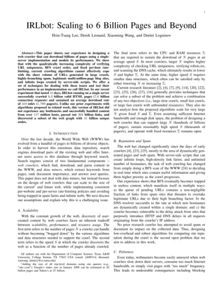 1




      IRLbot: Scaling to 6 Billion Pages and Beyond
                          Hsin-Tsang Lee, Derek Leonard, Xiaoming Wang, and Dmitri Loguinov



                                                                           The ﬁnal term refers to the CPU and RAM resources Σ
   Abstract—This paper shares our experience in designing a
web crawler that can download billions of pages using a single-            that are required to sustain the download of N pages at an
server implementation and models its performance. We show                  average speed S. In most crawlers, larger N implies higher
that with the quadratically increasing complexity of verifying
                                                                           complexity of checking URL uniqueness, verifying robots.txt,
URL uniqueness, BFS crawl order, and ﬁxed per-host rate-
                                                                           and scanning the DNS cache, which ultimately results in lower
limiting, current crawling algorithms cannot effectively cope
                                                                           S and higher Σ. At the same time, higher speed S requires
with the sheer volume of URLs generated in large crawls,
highly-branching spam, legitimate multi-million-page blog sites,           smaller data structures, which often can be satisﬁed only by
and inﬁnite loops created by server-side scripts. We offer a               either lowering N or increasing Σ.
set of techniques for dealing with these issues and test their
                                                                              Current research literature [2], [4], [7], [9], [14], [20], [22],
performance in an implementation we call IRLbot. In our recent
                                                                           [23], [25], [26], [27], [16] generally provides techniques that
experiment that lasted 41 days, IRLbot running on a single server
                                                                           can solve a subset of the problem and achieve a combination
successfully crawled 6.3 billion valid HTML pages (7.6 billion
connection requests) and sustained an average download rate                of any two objectives (i.e., large slow crawls, small fast crawls,
of 319 mb/s (1, 789 pages/s). Unlike our prior experiments with            or large fast crawls with unbounded resources). They also do
algorithms proposed in related work, this version of IRLbot did
                                                                           not analyze how the proposed algorithms scale for very large
not experience any bottlenecks and successfully handled content
                                                                           N given ﬁxed S and Σ. Even assuming sufﬁcient Internet
from over 117 million hosts, parsed out 394 billion links, and
                                                                           bandwidth and enough disk space, the problem of designing a
discovered a subset of the web graph with 41 billion unique
nodes.                                                                     web crawler that can support large N (hundreds of billions
                                                                           of pages), sustain reasonably high speed S (thousands of
                                                                           pages/s), and operate with ﬁxed resources Σ remains open.
                        I. INTRODUCTION
   Over the last decade, the World Wide Web (WWW) has
                                                                           B. Reputation and Spam
evolved from a handful of pages to billions of diverse objects.
                                                                              The web has changed signiﬁcantly since the days of early
In order to harvest this enormous data repository, search
                                                                           crawlers [4], [23], [25], mostly in the area of dynamically gen-
engines download parts of the existing web and offer Inter-
                                                                           erated pages and web spam. With server-side scripts that can
net users access to this database through keyword search.
                                                                           create inﬁnite loops, high-density link farms, and unlimited
Search engines consist of two fundamental components –
                                                                           number of hostnames, the task of web crawling has changed
web crawlers, which ﬁnd, download, and parse content in
                                                                           from simply doing a BFS scan of the WWW [24] to deciding
the WWW, and data miners, which extract keywords from
                                                                           in real time which sites contain useful information and giving
pages, rank document importance, and answer user queries.
                                                                           them higher priority as the crawl progresses.
This paper does not deal with data miners, but instead focuses
                                                                              Our experience shows that BFS eventually becomes trapped
on the design of web crawlers that can scale to the size of
                                                                           in useless content, which manifests itself in multiple ways:
the current1 and future web, while implementing consistent
                                                                           a) the queue of pending URLs contains a non-negligible
per-website and per-server rate-limiting policies and avoiding
                                                                           fraction of links from spam sites that threaten to overtake
being trapped in spam farms and inﬁnite webs. We next discuss
                                                                           legitimate URLs due to their high branching factor; b) the
our assumptions and explain why this is a challenging issue.
                                                                           DNS resolver succumbs to the rate at which new hostnames
                                                                           are dynamically created within a single domain; and c) the
A. Scalability                                                             crawler becomes vulnerable to the delay attack from sites that
                                                                           purposely introduce HTTP and DNS delays in all requests
   With the constant growth of the web, discovery of user-
                                                                           originating from the crawler’s IP address.
created content by web crawlers faces an inherent tradeoff
                                                                              No prior research crawler has attempted to avoid spam or
between scalability, performance, and resource usage. The
                                                                           document its impact on the collected data. Thus, designing
ﬁrst term refers to the number of pages N a crawler can handle
                                                                           low-overhead and robust algorithms for computing site repu-
without becoming “bogged down” by the various algorithms
                                                                           tation during the crawl is the second open problem that we
and data structures needed to support the crawl. The second
                                                                           aim to address in this work.
term refers to the speed S at which the crawler discovers the
web as a function of the number of pages already crawled.
                                                                           C. Politeness
   All authors are with the Department of Computer Science, Texas A&M
                                                                              Even today, webmasters become easily annoyed when web
University, College Station, TX 77843 USA (email: {h0l9314, dleonard,
xmwang, dmitri}@cs.tamu.edu)                                               crawlers slow down their servers, consume too much Internet
   1 Adding the size of all top-level domains using site queries (e.g.,
                                                                           bandwidth, or simply visit pages with “too much” frequency.
“site:.com”), Google’s index size in January 2008 can be estimated at 30
                                                                           This leads to undesirable consequences including blocking
billion pages and Yahoo’s at 37 billion.
 
