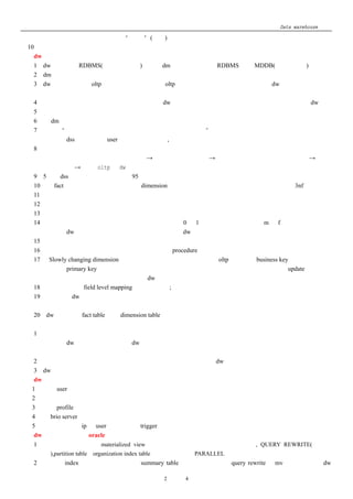 Data warehouse 心得
      表；当然是在前端，而不是在“厨房”(后台)中；
 10． 软件选择宜横向联合，强强联手，不是一家的软件可以搞定一切的；
四、dw 设计模式和方法
   1．dw 应建立在 RDBMS(关系型数据库)中，而 dm 可以建立在一个 RDBMS 或者 MDDB(多维数据库)中；
   2．dm 采用星型设计是原则，雪花模型是可选的；
   3．dw 的设计模式和 oltp 的设计模式不一样的，oltp 的设计模式是以需求为驱动的，而 dw 的设计模式是以数
      据为驱动（分析处理为驱动）的；
   4．面向主题的设计，数据从操作型的环境流入 dw 中时，数据必须是集成的，而不仅仅是将数据扔到 dw 中；
   5．一次开发一个主题的原则；
   6．在 dm 中逆规范化的设计是必要的，以空间的冗余换取响应速度的加快；
   7．遵循给“用户想要的东西，然后用户才能告诉你需求是什么”的发现模式来开发，成功的关键在于结构设
     计人员和 dss 分析人员（user）之间的反馈循环, 迭代开发的模式；
   8．开发流程：首先应建立企业数据模型（描述企业的信息需求，明确了企业主要的主题域，不一定是企业已
      有的东西，不考虑任何的技术问题）→ 分解至中间层模型 → 定义记录系统（数据源的定义） → 设计
      数据仓库 → 设计 oltp 与 dw 之间的接口；
   9．5％的 dss 处理的需求在原子层，95％的在概要层；                      （查询分离的设计）   ；
   10．从 fact 表开始设计，然后开始设计 dimension 表；维表的设计要逆规范化，事实表的设计要 3nf；
   11．弹性的设计（建立规则库，通过规则解析引擎解释规则至最小的粒度的设计）
   12．资料可信度的设计；
   13．规则库和规则转换设计；
   14．各地的对相同的栏位定义不一致（如：有的地方用 0 和 1 表示男女，有的地方用 m 和 f 表示男女）没有关
      系，但 dw 中的定义要一致，通过清洗程式转换成 dw 中的规则；
   15．有限的使用的代理健；
   16．有限的使用外健来保证参照完整性；可以使用 procedure 检查；
   17． Slowly changing dimension（慢速变化维）表的处理：不要使用 oltp 系统中的 business key（业务健）作为
      维表的 primary key（主健）           ，而使用代理健，当慢速变化维的关键栏位发生变化时，不要 update 原来的记
      录，而插入一条新的记录；这样能够 dw 不会出现错误而且可以跟踪维的历史；
   18．字段级映射（field level mapping）一定要建立;
   19．集团总部 dw 的资料可以回流至各分公司的数据库中，这样可以灵活的处理需求，一致的需求，总部处理，
      特殊需求，各地处理；
   20．dw 中无论是 fact table 还是 dimension table，强烈建议给每条记录加上时间戳；
五、粒度的选择
   1、资料的粒度级别需要权衡，采用多重粒度的设计；在磁盘允许的情况下，建议尽可能的按最细粒度存储数
     据；因为 dw 中存储的粒度越细，dw 回答问题的能力就越强； 要先估算事实表的行数（一年内的最少行数
     和最多行数乘以字段长度）
   2、对于不活跃的数据可以分离（至磁带或者备份的磁盘上）                           ；减轻 dw 刷新和管理的难度；
   3、dw 的特性之一，表现为汇总数据还是细节数据是由观察者的不同角度决定的；
六、dw 的安全
  1、 根据 user 的不同的权限看到的数据也不一样；
  2、 数据库放在内网的是原则；
  3、 通过 profile 限制并行的用户数；
  4、 在 brio server 中限制帐号一个月不使用者封帐号（更改密码为当天的日期）                      ；
  5、 装载阶段限制 ip 和 user 登陆（通过 trigger）               ；
七、dw 性能增强方案和 oracle 的技术的运用
   1、 可以使用的技术有：materialized view（物化视图）                ，星型查询，专用大回退段, QUERY REWRITE(查询重
      写),partition table，organization index table（索引组织表），PARALLEL（并行）
   2、 充分的 index，建立必要的概要表（summary table）               ，大表必须分区，query rewrite 和 mv 均可大大提高 dw

                                      第 2 页 共 4 页
 