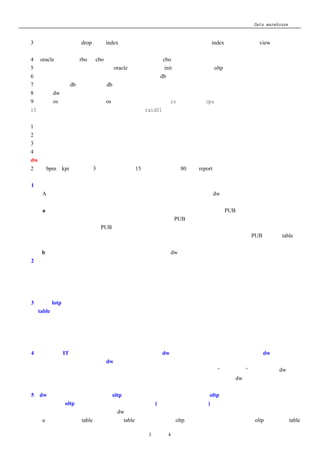 Data warehouse 心得
     的性能；
  3、 小技巧：加载前 drop 一些 index 以提高加载的性能，加载完毕后重建 index；还可以通过 view 来实现和简
     化查询重写；
  4、 oracle 优化模式 rbo 和 cbo 的选择：建议尽量使用 cbo；
  5、 作为数据仓库的后台数据库，oracle 的安装方式和 init 参数的是有别于 oltp 系统的后台的数据库；
  6、 加载阶段和访问阶段采用不同的参数设置来启动 db；
  7、 访问阶段使 db 只读，减少 db 的本身的管理损耗；
  8、 由于 dw 特性，不用在数据块上保留很多的自由空间用于以后的记录的更新和插入；
  9、 修改 os 的参数，如：加大 os 的串行预读参数，异步 io，甚至修改 cpu 的时间片；
  10、磁盘阵列的选择：条件允许的情况下建议 raid01；
八、规则库的定义和设计
  1、业绩公式规则；
  2、单位对资料可信度影响的权数的规则；
  3、业绩归属的定义；
  4、上级组织在不同的角度是不同的（如：财务和销售）
九、dw 运用的％
  2％的 bpm、kpi 的管理；3％的数据挖掘；15％的数据分析；80％的 report；
十、让我头疼的几个问题及解决方法
  1、由于是从分散的系统中抽取资料，所以各个公司相同的系统中基本资料中对基本数据定义可能会不一样；
  如：A 这个产品代号在华东表示冰红茶，在华南可能表示冰绿茶；抽取至 dw 中的数据失去可比性；
  我的对策：
      a、如果是关键性的基本资料，在集团总部和各个公司建立一个公共系统（PUB）           ，把各系统基本资料抽取
  出来，并规划出哪些栏位是总部必须要控管的，然后放入 PUB 系统在集团总部控管，所有系统的基本资料的
  总部控管栏位的来源只有从 PUB 系统中来，集团总部有修改和新增的权利，下属各公司只有查询的权利，下
  属各公司如要新增和修改必须至总部申请；对于非总部控管的栏位各公司可以自己更改；PUB 系统的 table 资
  料定期的同步至各公司的数据库中；
      b、如果是非关键性的基本资料，建立对照表翻译成 dw 中的定义；只不过抽取程序设计会麻烦一点；
  2、业务的术语定义集团内没有共识；
     如：华东区认为销售铺货率应该这样计算，而东北区认为应该那样计算，而集团总部又是一种说法；
  我的对策：请集团的高层建立或者指定相关的权威部门协调各方并给出标准的定义；不要迁就于各分公司的不
  同的算法而客制出不同的报表，            那样只会让各分公司看到的报表数据失去可比性且让各方因为数据的问题吵的
  不可开交；
  3、由于 lotp 系统老化且分散在各分公司中，所以导致各分公司相同的系统其中的运行的逻辑会有差异，相同
  的 table 相同的栏位存储的数据计算规则不一致；
  我的对策：没有什么好的方法，要修改老化的系统使大家一致不太实际；因为会牵涉的系统的太多，并且老的
  语言精通的人不多，如果修改不知道会发生不可预测的问题；
      所以我只有请各公司了解自己的规则并填入我们规划的规则库，             我们的抽取程序依照规则库中的规则来抽
  取，并且各分公司的规则更改时，也请他们更新规则库；
  4、各分公司 IT 部门以前替各自分公司的开发的类似 dw 系统在使用并且数据可能会与总部的 dw 中数据不一
  致，各分公司对集团总部推的 dw 系统有抗拒心理；
    我的对策：首先请集团的高层向各分公司做说服，并且向集团的高层申请“上方宝剑”              ，其次通过 dw 的资
    料回流至各分公司数据库，使各分公司的自己开发的类似的系统的数据源来源于 dw 中，这样就把集团总部
    和各分公司捆绑在一起；
  5、dw 中资料刷新的问题，因为 oltp 系统的可变性，导致抽取程序在从 oltp 系统中抽取资料时不知道应该扫
  描哪些资料，oltp 哪些资料自上次抽取后被更新了(变化数据捕获的问题)；
    我的对策：这个应该是所有的做 dw 项目均会碰到的问题；
      a、 如果抽取的 table 是比较小的 table，在不影响可以 oltp 系统性能的情况下，可以在 oltp 的系统的 table

                               第 3 页 共 4 页
 