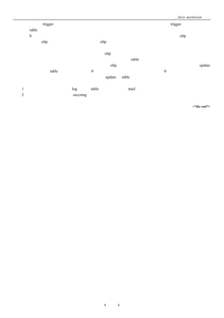 Data warehouse 心得
     上加入 trigger 来记录更新；抽取程序可以根据记录来只抽取更新的记录；如果加 trigger 有困难，每次把
     table 的全部资料抽取回来也可；
     b、 上面的方法只能解决小部分的问题，大部分是要通过时间戳的比较，或者充分理解 oltp 系统的规则，
         如 oltp 系统不会更改多久以前资料，oltp 系统是否有结转的概念，如果要更改已结转的资料是不是在
         什么地方有记录之类；根据具体情况具体解决；
         我现在负责的这个项目的销售这一块在 oltp 系统中有结转的概念，如果要更改已结转的资料必须要进
     行结转回复；      所以我们在设计抽取程序时有一个抽取记录的 table，用来记录该分公司的销售系统资料日期、
     该日是否已结转、抽取的次数等等；并且要求 oltp 系统中日结的程序加入，如果做日结回复必须 update
     抽取记录的 table 其中的抽取次数为 0；我们的抽取规则就是：抽取抽取次数为 0 的日期的资料，但未日结
     的资料不管次数为多少均抽取；抽取完毕后 update 该 table 相关栏位；
十一、其他
  1、 后台的程式执行出错时，log 记录至 table 中；并自动发出 mail 通知相关的人；
  2、 执行成功，成功的记录至 succmsg 中；

                                                          <*the end*>




                          第 4 页 共 4 页
 