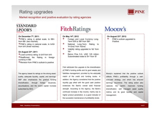 Rating upgrades 
Market recognition and positive evaluation by rating agencies 
On December 7th, 2011: 
PINE’s rating in global scale, to BB+ 
from BB- (two notches) 
PINE’ ti i ti l l t b AA 
On May 14th, 2012 
Foreign and Local Currency Long- 
Term IDR to 'BB' from 'BB'- 
N ti l L T R ti t 
On August 23rd, 2012: 
PINE’s outlook upgraded to 
Positive 
PINE’s rating in national scale, to brAA 
from brA (three notches) 
On August 23rd, 2011: 
Local currency rating, to brA from brA-National 
Long-Term Rating to 
'A+(bra)' from 'A(bra)' 
Viability rating upgraded to 'bb' from 
'bb-' 
Banco Pine S.A. USD 125 million 
Reaffirmed the Rating in foreign Subordinated notes to 'B+' from 'B' 
currency in BB-Revision 
from PINE’s outlook to positive 
B+ B 
Fitch attributed this upgrade to the diversification 
of PINE's funding profile and its good assets and 
liabilities management, provided by the adequate 
match of the credit and funding books. In 
addition, the Agency considered that the positive 
li idit lli d ith th d h iti 
The agency based its ratings on the strong asset-quality, 
adequate liquidity, capital, and earnings. 
S&P also emphasizes the gradual funding 
di ifi ti th h f i i 
Moody's explained that the positive outlook 
reflects PINE’s profitability through a well-executed 
strategy, and which has ensured 
liquidity gap allied with the good cash position i Th ti ti l 
evidences the Bank's overall solid financial 
strength. According to the Agency, the Bank’s 
continued increase in fee income, mainly due to 
higher product penetration is a good indicator of 
diversification, through foreign issuances, 
securitizations, and the recent capital increase 
subscribed by DEG. 
earnings recurrence. The rating action also 
captures the bank's improved funding 
diversification, well managed asset quality 
metrics and its good liquidity and capital 
management 
penetration, the successful maintenance of profitability levels. 
management. 
PINE | Roadshow Presentation| 14/27 
 