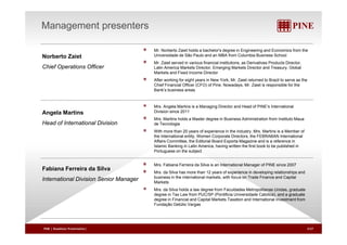 Management presenters 
Mr. Norberto Zaiet holds a bachelor's degree in Engineering and Economics from the 
Norberto Zaiet 
Universidade de São Paulo and an MBA from Columbia Business School 
Mr. Zaiet served in various financial institutions, as Derivatives Products Director, 
Chief Operations Officer 
L ti Latin America Markets Director, Emerging Markets Director and Treasury, Global 
Markets and Fixed Income Director 
After working for eight years in New York, Mr. Zaiet returned to Brazil to serve as the 
Chief Financial Officer (CFO) of Pine. Nowadays, Mr. Zaiet is responsible for the 
Bank’s business areas 
Angela Martins 
International Mrs. Angela Martins is a Managing Director and Head of PINE’s International 
Division since 2011 
Mrs. Martins holds a Master degree in Business Administration from Instituto Maua 
Head of Division 
de Tecnologia 
With more than 20 years of experience in the industry, Mrs. Martins is a Member of 
the International entity, Women Corporate Directors, the FEBRABAN International 
Affairs Committee, the Editorial Board Exporta Magazine and is a reference in 
Islamic Banking in Latin America, having written the first book to be published in 
Port g ese s bject 
Fabiana Ferreira da Silva 
International Division Portuguese on the subject 
Mrs. Fabiana Ferreira da Silva is an International Manager of PINE since 2007 
Mrs. da Silva has more than 12 years of experience in developing relationships and 
Senior Manager 
business in the international markets, with focus on Trade Finance and Capital 
Markets 
Mrs. da Silva holds a law degree from Faculdades Metropolitanas Unidas, graduate 
degree in Tax Law from PUC/SP (Pontificia Universidade Catolica), and a graduate 
degree in Financial and Capital Markets Taxation and International Investment from 
Fundação Getúlio Vargas 
ç g 
PINE | Roadshow Presentation| 3/27 
 
