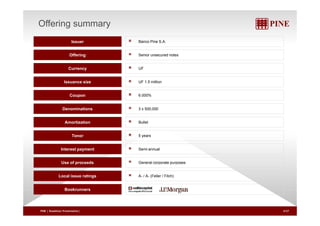 Offering summary 
Issuer Banco Pine S.A. 
Offering Senior unsecured notes 
Currency UF 
Issuance size UF 1.5 million 
Coupon 6.000% 
Denominations 3 x 500,000 
Amortization Bullet 
Tenor 5 years 
Interest payment Semi-annual 
p p p p 
Use of proceeds General corporate purposes 
Local issue ratings A- / A- (Feller / Fitch) 
Bookrunners 
PINE | Roadshow Presentation| 4/27 
 