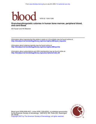 From www.bloodjournal.org by on July 28, 2009. For personal use only.




                                          1978 52: 1243-1248


Granuloerythropoietic colonies in human bone marrow, peripheral blood,
and cord blood
AA Fauser and HA Messner




Information about reproducing this article in parts or in its entirety may be found online at:
http://bloodjournal.hematologylibrary.org/misc/rights.dtl#repub_requests

Information about ordering reprints may be found online at:
http://bloodjournal.hematologylibrary.org/misc/rights.dtl#reprints

Information about subscriptions and ASH membership may be found online at:
http://bloodjournal.hematologylibrary.org/subscriptions/index.dtl




Blood (print ISSN 0006-4971, online ISSN 1528-0020), is published semimonthly
by the American Society of Hematology, 1900 M St, NW, Suite 200, Washington
DC 20036.
Copyright 2007 by The American Society of Hematology; all rights reserved.
 