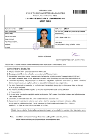 Government of Kerala

                                                 OFFICE OF THE CONTROLLER OF TECHNICAL EXAMINATIONS

                                                                   Kaimanam, Thiruvananthapuram - 695040.

                                                 LATERAL ENTRY ENTRANCE EXAMINATIONS 2012
                                                                                  ADMIT CARD



 Application Number             124317                                                                                Roll Number           212431
 Name and Address                                                                                                     Date and Time 28/04/2012, 10 a.m. to 12 noon
 MIDHULA P P                                                                                                          of Examination

 SNEHATHEERAM,
                                                                                                                      Exam Centre Code : 212
 KANAYANNUR,

 P O MOWANCHERY,                                                                                                      Exam Centre :
 KANNUR,                                                                                                              Govt. Polytechnic College, Thottada, Kannur

 KERALA




                                                                              Signature of Candidate

                                                                                                                         CONTROLLER OF TECHNICAL EXAMINATIONS


 PROVISIONALLY admitted subjected to satisfy the eligibility criteria as per clause 4 of the Prospectus 2012
--------------------------------------------------------------------------------------------------------------------------------------------------------------------------------------------------

      INSTRUCTIONS TO CANDIDATES
      1. Put your signature in the space provided in the Admit Card.
      2. Occupy your seat 30 minutes before the commencement of the examination.
      3. No candidate is permitted to enter the examination hall after the commencement of the examination (10.00 a.m.)
          and none is allowed to leave the hall before the completion of the examination process,under any circumstances.
      4. Candidates should bring ball-point pen(blue or black colour only) for the examination. Calculator / Log Tables / Electronic
          Communication devices, in any form, will not be allowed. Pencil/Eraser is also not permitted.
      5. The Admit Card should be presented for verification and the candidate should sign the Attendance Sheet as directed
          to do so by the Invigilator.
      6. Any misconduct of the candidate reported by the Chief Superintendent leads to disqualification
          of the candidature.
      7. At the end of the examination, candidate should hand over the OMR answer sheet to the Invigilator and collect duplicate
          OMR answer sheet.
      8. Candidates are advised to retain this Admit Card till admission process is over.
      9. Appearance of the lateral entry entrance exam is not a claim for securing an admission. Admission will be
          strictly based on the eligibility criteria as per the clause 4 of the Prospectus for Lateral Entry Entrance
          Exam 2012 (G.O(Rt) No.2189/2011/H.Edn dated 29/12/2011)


                  Mobile phones and other Electronic Communication devices are not permitted in the premises of the Examination centre.




             Note :       Candidates are requested to keep their secret key for further admission process,
                          Which can be collected from invigilator from the examination hall.




22/04/2012                                                                                                                                          IT Services : National Informatics Centre (Kerala)
 