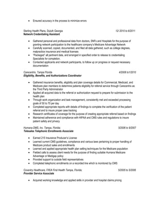 • Ensured accuracy in the process to minimize errors
Sterling Health Plans, Duluth Georgia 12/ 2010 to 6/2011
Network Credentialing Assistant
• Gathered personal and professional data from doctors, SNFs and Hospitals for the purpose of
granting network participation to the healthcare company’s Medicare Advantage Network
• Carefully scanned, copied, documented, and filed all data gathered, such as college degrees,
malpractice insurance and medical licenses
• “Packaged” all pertinent data, and arranged in specified order to release to credentialing
Specialists for completion.
• Contacted applicants and network participants, to follow up on progress or request necessary
documentation
Carecentrix, Tampa Florida 4/2008 to1/2010
Eligibility, Benefits, and Authorizations Coordinator
• Gathered insurance benefits, eligibility and plan coverage details for Commercial, Medicaid, and
Medicare plan members to determine patients eligibility for referral service through Carecentrix as
the Third Party Administrator
• Applied all acquired data to the referral or authorization request to prepare for submission to the
health plan
• Through work organization and task management, consistently met and exceeded processing
goals of 50 to 70 per day
• Completed appropriate reports with details of findings to complete the verification of the patient
referral and to insure proper case tracking
• Research certificates of coverage for the purpose of creating appropriate referral based on findings
• Maintained adherence and compliance with HIPAA and CMS rules and regulations to insure
patient safety and privacy
Humana DMS, Inc. Tampa, Florida; 5/2006 to 9/2007
Telesales Telephonic Enrollments Associate
• Earned 215 Insurance Producer’s License
• Learned current CMS guidelines, compliance and various laws pertaining to proper handling of
Medicare product sales and enrollments
• Learned and applied appropriate health plan selling techniques for the Medicare population
• Fielded calls to assess client needs for the purpose of finding suitable Humana Medicare
Advantage or Medigap policy
• Provided support to outside field representatives
• Completed telephonic enrollments on a recorded line which is monitored by CMS
Coventry Healthcare, F/K/A First Health Tampa, Florida; 5/2005 to 5/2006
Provider Service Associate
• Acquired working knowledge and applied skills in provider and hospital claims pricing
 