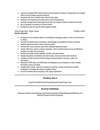 • Learned and applied PPO network claims pricing disputes for Worker’s Compensation and hospital
claims and fee schedule dispute processing
• Answered calls from providers about claims pricing status
• Resolved incoming phone and paper claims audit correspondence
• Carefully reviewed priced claims against provider and hospital contacts to determine accuracy
• Set up requests for correction of incorrect claims
• Assisted providers through the claims appeals process
Oxford Health Plans, Tampa, Florida; 9/1998 to 4/2004
Service Associate
• Introduced to and achieved mastery of the Medicare Advantage program, which at the time was in
its infancy
• Learned and applied claims processing, methodologies and guidelines through a promotion
• Reached advanced level for claims processing skills
• Handled 500+ phone calls per week which exceeded department goals
• Answer calls from a diverse customer population, which included employer group and Medicare
members, providers and co-workers
• Verified and quoted member eligibility, benefits, and authorizations
• Assisted physicians and facilities with claims status, review and other claims functions
• Carefully recorded and documented findings and tracked data for accuracy, quality and
consistency
• Adhered to HIPAA laws, and CMS Rules and Regulations and compliance to insure member
information privacy and safety
• Handled claims review, audit and correction by matching provider contracts and member
certificates of coverage with existing completed claims
• Front-End medical claims processing with Legacy Applications
TECHNICAL SKILLS
Word*Citrix*AS400*Facets*Oracle*Microsoft Outlook*Power Point
RELEVANT EXPERIENCE
Extensive Customer Service Background*Insurance Experience*Sales*Management*Medicare and
Medicaid Programs*Claims Processing
 