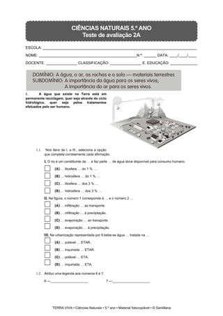 CIÊNCIAS NATURAIS 5.º ANO
Teste de avaliação 2A
ESCOLA: __________________________________________________________________________
NOME: _______________________________________________N.º: ______ DATA: ____/____/____
DOCENTE: _______________ CLASSIFICAÇÃO: _______________ E. EDUCAÇÃO: _____________
1. A água que existe na Terra está em
permanente reciclagem, quer seja através do ciclo
hidrológico, quer seja pelos tratamentos
efetuados pelo ser humano.
1.1. Nos itens de I. a III., seleciona a opção
que completa corretamente cada afirmação.
I. O rio é um constituinte da … e faz parte … de água doce disponível para consumo humano.
(A) … litosfera … do 1 % …
(B) … hidrosfera … do 1 % …
(C) … litosfera … dos 3 % …
(D) … hidrosfera … dos 3 % …
II. Na figura, o número 1 corresponde à … e o número 2 …
(A) … infiltração … ao transporte.
(B) … infiltração … à precipitação.
(C) … evaporação … ao transporte.
(D) … evaporação … à precipitação.
III. Na urbanização representada por 9 bebe-se água … tratada na …
(A) … potável … ETAR.
(B) … inquinada … ETAR.
(C) … potável … ETA.
(D) … inquinada … ETA.
1.2. Atribui uma legenda aos números 6 e 7.
6 —____________________ 7 —____________________
TERRA VIVA • Ciências Naturais • 5.º ano • Material fotocopiável • © Santillana
 