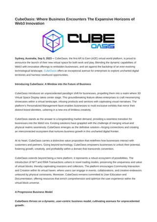 CubeOasis: Where Business Encounters The Expansive Horizons of
Web3 Innovation
Sydney, Australia, Sep 5, 2023 -- CubeOasis, the first AR to Earn (A2E) virtual world platform, is proud to
announce the launch of their new virtual space for both work and play. Blending the dynamic capabilities of
Web3 with innovative offerings to embolden businesses, and set against the backdrop of an ever-evolving
technological landscape, CubeOasis offers an exceptional avenue for enterprises to explore uncharted digital
territories and harness newfound opportunities.
Introducing CubeOasis: A Window into the Future of Business
CubeOasis introduces an unprecedented paradigm shift for businesses, propelling them into a realm where 3D
Virtual Space Display takes center stage. This groundbreaking feature allows enterprises to craft mesmerizing
showcases within a virtual landscape, infusing products and services with captivating visual narratives. The
platform’s Personalized Management facet enables businesses to mold exclusive exhibits that mirror their
distinct brand identities, ushering in a new era of limitless creativity.
CubeOasis stands as the answer to a longstanding market demand, providing a seamless transition for
businesses into the Web3 era. Existing solutions have grappled with the challenge of merging virtual and
physical realms seamlessly. CubeOasis emerges as the definitive solution—forging connections and creating
an interconnected ecosystem that nurtures business growth in this uncharted digital frontier.
At its heart, CubeOasis carries a distinctive value proposition that redefines how businesses interact with
customers and partners. Going beyond technology, CubeOasis empowers businesses to unlock their potential,
fostering growth, creativity, and profitability within a domain that transcends convention.
CubeOasis extends beyond being a mere platform; it represents a robust ecosystem of possibilities. The
introduction of NFT and RWA Transactions ushers in novel trading modes, preserving the uniqueness and value
of virtual blocks, thereby captivating investors and collectors. The platform encourages Community Interaction
and Creation within its virtual haven, where users can engage in events, collaborations, and creative endeavors
unbound by physical constraints. Moreover, CubeOasis remains committed to User Education and
Documentation, offering resources that enrich comprehension and optimize the user experience within the
virtual block universe.
A Progressive Business Model
CubeOasis thrives on a dynamic, user-centric business model, cultivating avenues for unprecedented
growth:
 