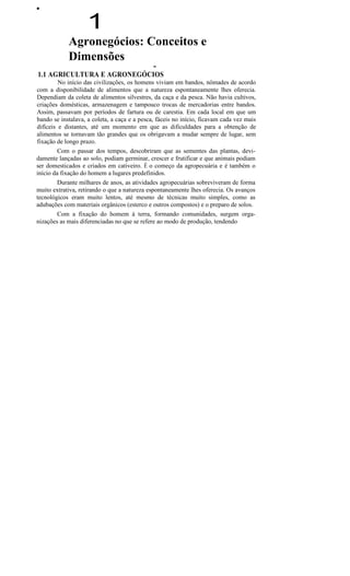 ••
1
Agronegócios: Conceitos e
Dimensões
••
1.1 AGRICULTURA E AGRONEGÓCIOS
No início das civilizações, os homens viviam em bandos, nômades de acordo
com a disponibilidade de alimentos que a natureza espontaneamente lhes oferecia.
Dependiam da coleta de alimentos silvestres, da caça e da pesca. Não havia cultivos,
criações domésticas, armazenagem e tampouco trocas de mercadorias entre bandos.
Assim, passavam por períodos de fartura ou de carestia. Em cada local em que um
bando se instalava, a coleta, a caça e a pesca, fáceis no início, ficavam cada vez mais
difíceis e distantes, até um momento em que as dificuldades para a obtenção de
alimentos se tornavam tão grandes que os obrigavam a mudar sempre de lugar, sem
fixação de longo prazo.
Com o passar dos tempos, descobriram que as sementes das plantas, devi-
damente lançadas ao solo, podiam germinar, crescer e frutificar e que animais podiam
ser domesticados e criados em cativeiro. É o começo da agropecuária e é também o
início da fixação do homem a lugares predefinidos.
Durante milhares de anos, as atividades agropecuárias sobreviveram de forma
muito extrativa, retirando o que a natureza espontaneamente lhes oferecia. Os avanços
tecnológicos eram muito lentos, até mesmo de técnicas muito simples, como as
adubações com materiais orgânicos (esterco e outros compostos) e o preparo de solos.
Com a fixação do homem à terra, formando comunidades, surgem orga-
nizações as mais diferenciadas no que se refere ao modo de produção, tendendo
 