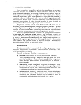 ο
104 FUNDAMENTOS DE AGRONEGÓCIOS
Outra característica dos produtos agrícolas é a sazonalidade da produção.
Salvo raras exceções, esses produtos são colhidos uma única vez ao ano em cada
região, porque são dependentes das condições climáticas. Como exceções, podem ser
citadas algumas culturas irrigadas nas regiões semi-áridas tropicais, como algumas
frutas (uva, banana, coco, melão, melancia e outras) e hortaliças (tomate, pimentão e
outras), que podem ser obtidas durante todo o ano, dependendo de planejamento e de
manejo especiais. Mesmo assim, são sujeitas a períodos de produção mais elevada
intercalados com períodos de baixa, ou então períodos de maior facilidade na
produção intercalados com períodos que exigem cuidados especiais.
Os produtos pecuários, embora sejam obtidos durante todo o ano, são ca-
racterizados como de semi-sazonalidade, porque apresentam picos de alta e de baixa
produção, dependendo em geral das condições climáticas. Essas condições de-
terminam, em síntese, os períodos de farturas ou de deficiências de alimentos para os
animais, que são as pastagens e os produtos agrícolas geralmente sazonais.
Outro fator que muito influencia na logística em agronegócios é o inerente às
características dos produtores rurais, quanto a sua distribuição espacial, aos
volumes individuais de produção e à organização da produção, conforme apresentadas
na seção 2.2, Segmentos dentro da porteira e, mais especificamente, no item 2.2.4,
Organização do segmento agropecuário. Em síntese, a predominância é de produtores
rurais dispersos, com pequenos volumes de produção individual e desorganizados
representativamente, inclusive em uma mesma região.
• Armazenagem
Principalmente devido à sazonalidade da produção agropecuária, a arma-
zenagem é imprescindível durante toda a comercialização e durante todo o ano,
inclusive nos períodos entressafras.
De modo geral, pode-se classificar a armazenagem em:
• primária, quando efetuada em nível da produção, ainda na fazenda.
Tem a finalidade de guardar o produto por espaços de tempo mais curtos,
com objetivo de juntar volumes suficientes para justificar transporte, ou
efetuar pequenos beneficiamentos ou transformações, ou aguardar a
comercialização;
• local, quando efetuada em armazéns localizados no município e que se
prestam a vários produtores. Essa classe de armazenagem é geralmente
uma prestação de serviços, tanto a produtores quanto a comerciantes, com
a finalidade de aguardar a época para comercialização;
• regional, quando concentra a produção de vários produtores localizados
em municípios vizinhos. Esses armazéns estão situados em locais
estratégicos para concentrar produtos que se destinam a meios de
transportes de maiores volumes, como trens de ferro e navios;
~
 