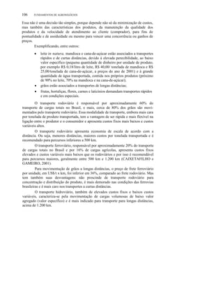 106 FUNDAMENTOS DE AGRONEGÓCIOS
Essa não é uma decisão tão simples, porque depende não só da minimização de custos,
mas também das características dos produtos, da manutenção da qualidade dos
produtos e da velocidade de atendimento ao cliente (comprador), para fins de
pontualidade e de assiduidade ou mesmo para vencer uma concorrência ou ganhos de
preços.
Exemplificando, entre outros:
• leite in natura, mandioca e cana-de-açúcar estão associados a transportes
rápidos e de curtas distâncias, devido à elevada perecibilidade, ao baixo
valor específico (pequena quantidade de dinheiro por unidade de produto,
por exemplo R$ 0,18/litro de leite, R$ 40,00/ tonelada de mandioca e R$
25,00/tonelada de cana-de-açúcar, a preços do ano de 2001) e à grande
quantidade de água transportada, contida nos próprios produtos (próximo
de 90% no leite, 70% na mandioca e na cana-de-açúcar);
• grãos estão associados a transportes de longas distâncias;
• frutas, hortaliças, flores, carnes e laticínios demandam transportes rápidos
e em condições especiais.
O transporte rodoviário é responsável por aproximadamente 60% do
transporte de cargas totais no Brasil, e mais, cerca de 80% dos grãos são movi-
mentados pelo transporte rodoviário. Essa modalidade de transporte, embora mais cara
por tonelada de produto transportada, tem a vantagem de ser rápida e mais flexível na
ligação entre o produtor e o consumidor e apresenta custos fixos mais baixos e custos
variáveis altos.
O transporte rodoviário apresenta economia de escala de acordo com a
distância. Ou seja, menores distâncias, maiores custos por tonelada transportada e é
recomendado para percursos inferiores a 500 km.
O transporte ferroviário, responsável por aproximadamente 20% do transporte
de cargas totais no Brasil e por 16% de cargas agrícolas, apresenta custos fixos
elevados e custos variáveis mais baixos que os rodoviários e por isso é recomendável
para percursos maiores, geralmente entre 500 km e 1.200 km (CAIXETAFILHO e
GAMEIRO, 2001).
Para movimentação de grãos a longas distâncias, o preço de frete ferroviário
por unidade, em US$/t x km, foi inferior em 36%, comparado ao frete rodoviário. Mas
tem também suas desvantagens: não prescinde de transporte rodoviário para
concentração e distribuição do produto, é mais demorado nas condições das ferrovias
brasileiras e é mais caro nos transportes a curtas distâncias.
O transporte hidroviário, também de elevados custos fixos e baixos custos
variáveis, caracteriza-se pela movimentação de cargas volumosas de baixo valor
agregado (valor específico) e é mais indicado para transporte para longas distâncias,
acima de 1.200 km.
 