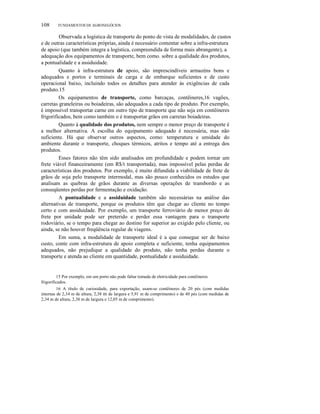 108 FUNDAMENTOS DE AGRONEGÓCIOS
Observada a logística de transporte do ponto de vista de modalidades, de custos
e de outras características próprias, ainda é necessário comentar sobre a infra-estrutura
de apoio (que também integra a logística, compreendida de forma mais abrangente), a
adequação dos equipamentos de transporte, bem como. sobre a qualidade dos produtos,
a pontualidade e a assiduidade.
Quanto à infra-estrutura de apoio, são imprescindíveis armazéns bons e
adequados e portos e terminais de carga e de embarque suficientes e de custo
operacional baixo, incluindo todos os detalhes para atender às exigências de cada
produto.15
Os equipamentos de transporte, como barcaças, contêineres,16 vagões,
carretas graneleiras ou boiadeiras, são adequados a cada tipo de produto. Por exemplo,
é impossível transportar carne em outro tipo de transporte que não seja em contêineres
frigorificados, bem como também o é transportar grãos em carretas boiadeiras.
Quanto à qualidade dos produtos, nem sempre o menor preço de transporte é
a melhor alternativa. A escolha do equipamento adequado é necessária, mas não
suficiente. Há que observar outros aspectos, como: temperatura e umidade do
ambiente durante o transporte, choques térmicos, atritos e tempo até a entrega dos
produtos.
Esses fatores não têm sido analisados em profundidade e podem tornar um
frete viável financeiramente (em R$/t transportada), mas impossível pelas perdas de
características dos produtos. Por exemplo, é muito difundida a viabilidade de frete de
grãos de soja pelo transporte intermodal, mas são pouco conhecidos os estudos que
analisam as quebras de grãos durante as diversas operações de transbordo e as
conseqüentes perdas por fermentação e oxidação.
A pontualidade e a assiduidade também são necessárias na análise das
alternativas de transporte, porque os produtos têm que chegar ao cliente no tempo
certo e com assiduidade. Por exemplo, um transporte ferroviário de menor preço de
frete por unidade pode ser preterido e perder essa vantagem para o transporte
rodoviário, se o tempo para chegar ao destino for superior ao exigido pelo cliente, ou
ainda, se não houver freqüência regular de viagens.
Em suma, a modalidade de transporte ideal é a que consegue ser de baixo
custo, conte com infra-estrutura de apoio completa e suficiente, tenha equipamentos
adequados, não prejudique a qualidade do produto, não tenha perdas durante o
transporte e atenda ao cliente em quantidade, pontualidade e assiduidade.
15 Por exemplo, em um porto não pode faltar tomada de eletricidade para contêineres
frigorificados.
16 A título de curiosidade, para exportação, usam-se contêineres de 20 pés (com medidas
internas de 2,34 m de altura, 2,38 m de largura e 5,91 m de comprimento) e de 40 pés (com medidas de
2,34 m de altura, 2,38 m de largura e 12,05 m de comprimento).
 