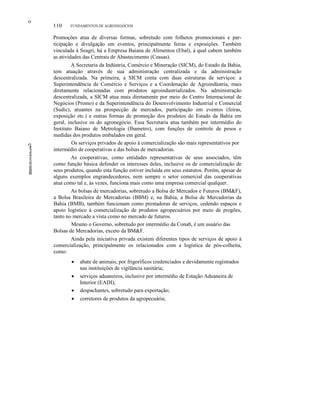 ο
ο
110 FUNDAMENTOS DE AGRONEGÓCIOS
Promoções atua de diversas formas, sobretudo com folhetos promocionais e par-
ticipação e divulgação em eventos, principalmente feiras e exposições. Também
vinculada à Seagri, há a Empresa Baiana de Alimentos (Ebal), à qual cabem também
as atividades das Centrais de Abastecimento (Ceasas).
A Secretaria da Indústria, Comércio e Mineração (SICM), do Estado da Bahia,
tem atuação através de sua administração centralizada e da administração
descentralizada. Na primeira, a SICM conta com duas estruturas de serviços: a
Superintendência de Comércio e Serviços e a Coordenação de Agroindústria, mais
diretamente relacionadas com produtos agroindustrializados. Na administração
descentralizada, a SICM atua mais diretamente por meio do Centro Internacional de
Negócios (Promo) e da Superintendência do Desenvolvimento Industrial e Comercial
(Sudic), atuantes na prospecção de mercados, participação em eventos (feiras,
exposição etc.) e outras formas de promoção dos produtos do Estado da Bahia em
geral, inclusive os do agronegócio. Essa Secretaria atua também por intermédio do
Instituto Baiano de Metrologia (Ibametro), com funções de controle de pesos e
medidas dos produtos embalados em geral.
Os serviços privados de apoio à comercialização são mais representativos por
intermédio de cooperativas e das bolsas de mercadorias.
As cooperativas, como entidades representativas de seus associados, têm
como função básica defender os interesses deles, inclusive os de comercialização de
seus produtos, quando esta função estiver incluída em seus estatutos. Porém, apesar de
alguns exemplos engrandecedores, nem sempre o setor comercial das cooperativas
atua como tal e, às vezes, funciona mais como uma empresa comercial qualquer.
As bolsas de mercadorias, sobretudo a Bolsa de Mercados e Futuros (BM&F),
a Bolsa Brasileira de Mercadorias (BBM) e, na Bahia, a Bolsa de Mercadorias da
Bahia (BMB), também funcionam como prestadoras de serviços, cedendo espaços e
apoio logístico à comercialização de produtos agropecuários por meio de pregões,
tanto no mercado a vista como no mercado de futuros.
Mesmo o Governo, sobretudo por intermédio da Conab, é um usuário das
Bolsas de Mercadorias, exceto da BM&F.
Ainda pela iniciativa privada existem diferentes tipos de serviços de apoio à
comercialização, principalmente os relacionados com a logística de pós-colheita,
como:
• abate de animais, por frigoríficos credenciados e devidamente registrados
nas instituições de vigilância sanitária;
• serviços aduaneiros, inclusive por intermédio de Estação Aduaneira de
Interior (EADI);
• despachantes, sobretudo para exportação;
• corretores de produtos da agropecuária;
 