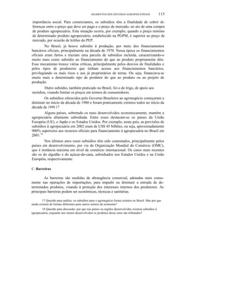 SEGMENTOS DOS SISTEMAS AGROINDUSTRIAIS 113
importância social. Para comerciantes, os subsídios têm a finalidade de cobrir di-
ferenças entre o preço que deve ser pago e o preço de mercado, no ato de uma compra
de produto agropecuário. Esta situação ocorre, por exemplo, quando o preço mínimo
de determinado produto agropecuário, estabelecido na PGPM, é superior ao preço de
mercado, por ocasião de leilões do PEP.
No Brasil, já houve subsídio à produção, por meio dos financiamentos
bancários oficiais, principalmente na década de 1970. Nessa época os financiamentos
oficiais eram fartos e traziam uma parcela de subsídios incluída, caracterizando-o
muito mais como subsídio ao financiamento do que ao produto propriamente dito.
Esse mecanismo trouxe várias críticas, principalmente pelos desvios de finalidades e
pelos tipos de produtores que tinham acesso aos financiamentos bancários,
privilegiando os mais ricos e aos já proprietários de terras. Ou seja, financiava-se
muito mais a determinado tipo de produtor do que ao produto ou ao projeto de
produção.
Outro subsídio, também praticado no Brasil, foi o do trigo, de apoio aos
moinhos, visando limitar os preços em termos de consumidores.
Os subsídios oferecidos pelo Governo Brasileiro ao agronegócio começaram a
diminuir no início da década de 1980 e foram praticamente extintos todos no início da
década de 1990.17
Alguns países, sobretudo os mais desenvolvidos economicamente, mantêm a
agropecuária altamente subsidiada. Entre esses destacam-se os países da União
Européia (UE), o Japão e os Estados Unidos. Por exemplo, neste país, as previsões de
subsídios à agropecuária em 2002 eram de US$ 45 bilhões, ou seja, aproximadamente
900% superiores aos recursos oficiais para financiamento à agropecuária no Brasil em
2001.18
Nos últimos anos esses subsídios têm sido contestados, principalmente pelos
países em desenvolvimento, por via da Organização Mundial do Comércio (OMC),
que é instância máxima em nível de comércio internacional. Os casos mais recentes
são os do algodão e do açúcar-de-cana, subsidiados nos Estados Unidos e na União
Européia, respectivamente.
C. Barreiras
As barreiras são medidas de abrangência comercial, adotadas mais comu-
mente nas operações de importações, para impedir ou diminuir a entrada de de-
terminados produtos, visando à proteção dos interesses internos dos produtores. As
principais barreiras podem ser econômicas, técnicas e sanitárias.
17 Questão para análise: os subsídios para o agronegócio foram extintos no Brasil. Mas por que
ainda existem de formas diferentes para outros setores da economia?
18 Questão para discussão: por que nos países ou regiões desenvolvidos existem subsídios à
agropecuária, enquanto nos menos desenvolvidos os produtos desse setor são tributados?
 