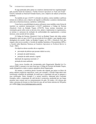 οο
114 FUNDAMENTOS DE AGRONEGÓCIOS
o jogo praticado pelos países no comércio internacional teve regulamentação
pelo Acordo Geral de Comércio e Tarifas (General Agreement on Trade and Tariffs -
GATT), instituído ao final da II Grande Guerra, com o objetivo de reduzir as barreiras
tarifárias.
Na medida em que o GATT é colocado em prática, outras medidas e políticas
entram em evidência com o objetivo de impedir ou dificultar o comércio internacional,
entre elas as barreiras técnicas, sanitárias e ambientais.
Como havia a possibilidade de países utilizarem essas medidas como forma de
interferir no comércio internacional, o GATT estabeleceu o Código de Normas
(Standards Code) na Rodada Tóquio (1974/79). Essas normas consistiam em
orientações gerais sobre como se deveria criar, adotar e implementar os regulamentos,
as normas e o processo de avaliação de conformidade dos regulamentos e normas
técnicas, como acordo de livre adesão.
O Código de Normas (Standards Code) na Rodada Tóquio não tinha caráter
obrigatório, uma vez que o GATT era um acordo de livre adesão, o que impedia maior
abrangência do acordo. Então, na Rodada Uruguai, em 1995, o Standards Code deu
origem a dois novos acordos: o Acordo de medidas Sanitárias e Fitossanitárias (SPS) e
o Acordo sobre Barreiras Técnicas ao Comércio (Agreement on Technical Barrier to
Trade - TBT).
Os objetivos desses acordos são os seguintes:
• prevenção de práticas que possam induzir ao erro;
• proteção da saúde humana;
• proteção da saúde animal e vegetal;
•proteção da segurança nacional; e •
proteção do meio ambiente.
Esses novos Acordos são incorporados pela Organização Mundial do Co-
mércio (OMC) e passam a ter mais força que o Código de Normas da Rodada Tóquio,
sendo obrigatórios a todos os países signatários desta Organização.
No entanto, a existência desses Acordos não impede que países ou bloco de
países adotem exigências específicas, como, por exemplo, o Europe Gapp adota uma
certificação voluntária de qualidade, de modo que o exportador tem que se adequar a
essa certificação. Outro exemplo é a norma restritiva, elaborada pela Comissão
Européia, sobre a importação de café devido à ocratoxina, produzida por um fungo
presente mais comum ente no armazenamento do grão. Ou ainda, a lei chinesa que
reduz a presença do hexano no óleo bruto de soja, até um limite máximo de 100 partes
por milhão (http://www.boletimpecuário.com.br).
 