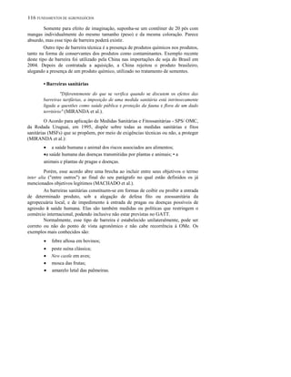 116 FUNDAMENTOS DE AGRONEGÓCIOS
Somente para efeito de imaginação, suponha-se um contêiner de 20 pés com
mangas individualmente do mesmo tamanho (peso) e da mesma coloração. Parece
absurdo, mas esse tipo de barreira poderá existir.
Outro tipo de barreira técnica é a presença de produtos químicos nos produtos,
tanto na forma de conservantes dos produtos como contaminantes. Exemplo recente
deste tipo de barreira foi utilizado pela China nas importações de soja do Brasil em
2004. Depois de contratada a aquisição, a China rejeitou o produto brasileiro,
alegando a presença de um produto químico, utilizado no tratamento de sementes.
• Barreiras sanitárias
"Diferentemente do que se verifica quando se discutem os efeitos das
barreiras tarifárias, a imposição de uma medida sanitária está intrinsecamente
ligada a questões como saúde pública e proteção da fauna e flora de um dado
território" (MIRANDA et al.).
O Acordo para aplicação de Medidas Sanitárias e Fitossanitárias - SPS/ OMC,
da Rodada Uruguai, em 1995, dispõe sobre todas as medidas sanitárias e fitos
sanitárias (MSFs) que se propõem, por meio de exigências técnicas ou não, a proteger
(MIRANDA et al.):
• a saúde humana e animal dos riscos associados aos alimentos;
•a saúde humana das doenças transmitidas por plantas e animais; • a
animais e plantas de pragas e doenças.
Porém, esse acordo abre uma brecha ao incluir entre seus objetivos o termo
inter alia ("entre outros") ao final do seu parágrafo no qual estão definidos os já
mencionados objetivos legítimos (MACHADO et al.).
As barreiras sanitárias constituem-se em formas de coibir ou proibir a entrada
de determinado produto, sob a alegação de defesa fito ou zoossanitária da
agropecuária local, e de impedimento à entrada de pragas ou doenças possíveis de
agressão à saúde humana. Elas são também medidas ou políticas que restringem o
comércio internacional, podendo inclusive não estar previstas no GATT.
Normalmente, esse tipo de barreira é estabelecido unilateralmente, pode ser
correto ou não do ponto de vista agronômico e não cabe recorrência à OMe. Os
exemplos mais conhecidos são:
• febre aftosa em bovinos;
• peste suína clássica;
• New castle em aves;
• mosca das frutas;
• amarelo letal das palmeiras.
 