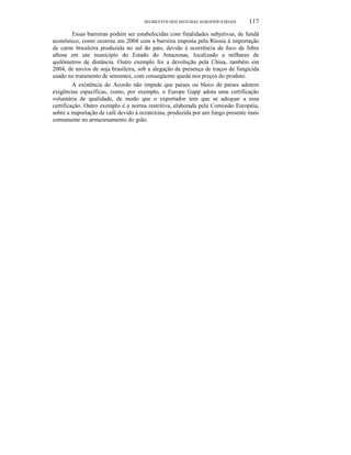 SEGMENTOS DOS SISTEMAS AGROINDUSTRIAIS 117
Essas barreiras podem ser estabelecidas com finalidades subjetivas, de fundà
econômico, como ocorreu em 2004 com a barreira imposta pela Rússia à importação
de carne brasileira produzida no sul do país, devido à ocorrência de foco de febre
aftosa em um município do Estado do Amazonas, localizado a milhares de
quilômetros de distância. Outro exemplo foi a devolução pela China, também em
2004, de navios de soja brasileira, sob a alegação de presença de traços de fungicida
usado no tratamento de sementes, com conseqüente queda nos preços do produto.
A existência do Acordo não impede que países ou bloco de países adotem
exigências específicas, como, por exemplo, o Europe Gapp adota uma certificação
voluntária de qualidade, de modo que o exportador tem que se adequar a essa
certificação. Outro exemplo é a norma restritiva, elaborada pela Comissão Européia,
sobre a importação de café devido à ocratoxina, produzida por um fungo presente mais
comumente no armazenamento do grão.
 