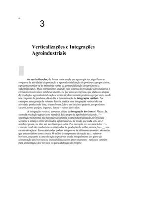 ο
3
Verticalizações e Integrações
Agroindustriais
As verticalizações, de forma mais ampla em agronegócios, significam o
conjunto de atividades de produção e agroindustrialização de produtos agropecuários,
e podem estender-se às primeiras etapas da comercialização dos produtos já
industrializados. Mais estritamente, quando esse sistema de produção agroindustrial é
efetuado em um único estabelecimento, ou por uma só empresa, que efetua as etapas
de produção, agroindustrialização e venda de determinado produto agropecuário ou de
um conjunto de produtos, dá-se-Ihe a denominação de integração vertical. Por
exemplo, uma granja de rebanho leite ir pratica uma integração vertical de sua
atividade produzindo leite, e transforma:2do-o em laticínio próprio, em produtos
lácteos, como queijos, iogurtes, doces ~ outros derivados.
A integração vertical, portanto, difere da integração horizontal. Naqu:::Ia,
além da produção agrícola ou pecuária, há a etapa de agroindustrialização. :~
integração horizontal não há necessariamente a agroindustrialização, referinécse
somente a arranjos entre atividades agropecuárias, de modo que cada uma del2:
auxilie e possa, ou não, ser auxiliada por outra. Por exemplo, em um só estabe:.:::-
cimento rural são conduzidas as atividades de produção de milho, suínos, bo~ __ nos
e cana-de-açúcar. Essas atividades podem integrar-se de diferentes maneirc. de modo
que uma colabore com a outra. O milho é componente de ração pc::_ suínos e
bovinos, enquanto a cana-de-açúcar pode ser usada integralmente co::parte da
alimentação dos bovinos ou industrializada com aproveitamento . resíduos também
para alimentação dos bovinos ou para adubação do próprio
 