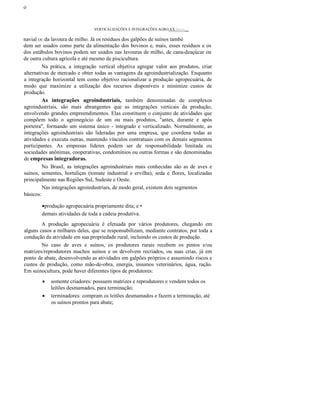 ο
VERTlCALlZAÇÕES E INTEGRAÇÕES AGRO;XX::>~:~ __
navial OU da lavoura de milho. Já os resíduos dos galpões de suínos també
dem ser usados como parte da alimentação dos bovinos e, mais, esses resíduos e os
dos estábulos bovinos podem ser usados nas lavouras de milho, de cana-deaçúcar ou
de outra cultura agrícola e até mesmo de piscicultura.
Na prática, a integração vertical objetiva agregar valor aos produtos, criar
alternativas de mercado e obter todas as vantagens da agroindustrialização. Enquanto
a integração horizontal tem como objetivo racionalizar a produção agropecuária, de
modo que maximize a utilização dos recursos disponíveis e minimize custos de
produção.
As integrações agroindustriais, também denominadas de complexos
agroindustriais, são mais abrangentes que as integrações verticais da produção,
envolvendo grandes empreendimentos. Elas constituem o conjunto de atividades que
compõem todo o agronegócio de um ou mais produtos, "antes, durante e após
porteira", formando um sistema único - integrado e verticalizado. Normalmente, as
integrações agroindustriais são lideradas por uma empresa, que coordena todas as
atividades e executa outras, mantendo vínculos contratuais com os demais segmentos
participantes. As empresas líderes podem ser de responsabilidade limitada ou
sociedades anônimas, cooperativas, condomínios ou outras formas e são denominadas
de empresas integradoras.
No Brasil, as integrações agroindustriais mais conhecidas são as de aves e
suínos, sementes, hortaliças (tomate industrial e ervilha), seda e flores, localizadas
principalmente nas Regiões Sul, Sudeste e Oeste.
Nas integrações agroindustriais, de modo geral, existem dois segmentos
básicos:
•produção agropecuária propriamente dita; e •
demais atividades de toda a cadeia produtiva.
A produção agropecuária é efetuada por vários produtores, chegando em
alguns casos a milhares deles, que se responsabilizam, mediante contratos, por toda a
condução da atividade em sua propriedade rural, incluindo os custos de produção.
No caso de aves e suínos, os produtores rurais recebem os pintos e/ou
matrizes/reprodutores machos suínos e os devolvem recriados, ou suas crias, já em
ponto de abate, desenvolvendo as atividades em galpões próprios e assumindo riscos e
custos de produção, como mão-de-obra, energia, insumos veterinários, água, ração.
Em suinocultura, pode haver diferentes tipos de produtores:
• somente criadores: possuem matrizes e reprodutores e vendem todos os
leitões desmamados, para terminação;
• terminadores: compram os leitões desmamados e fazem a terminação, até
os suínos prontos para abate;
 
