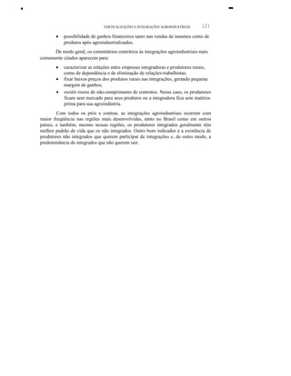 •
VERTICALlZAÇÕES E INTEGRAÇÕES AGROINDUSTRIAIS 121
-
• possibilidade de ganhos financeiros tanto nas vendas de insumos como de
produtos após agroindustrializados.
De modo geral, os comentários contrários às integrações agroindustriais mais
comumente citados aparecem para:
• caracterizar as relações entre empresas integradoras e produtores rurais,
como de dependência e de eliminação de relações trabalhistas;
• fixar baixos preços dos produtos rurais nas integrações, gerando pequena
margem de ganhos;
• existir riscos de não-cumprimento de contratos. Nesse caso, os produtores
ficam sem mercado para seus produtos ou a integradora fica sem matéria-
prima para sua agroindústria.
Com todos os prós e contras, as integrações agroindustriais ocorrem com
maior freqüência nas regiões mais desenvolvidas, tanto no Brasil como em outros
países, e também, mesmo nessas regiões, os produtores integrados geralmente têm
melhor padrão de vida que os não integrados. Outro bom indicador é a existência de
produtores não integrados que querem participar de integrações e, de outro modo, a
predominância de integrados que não querem sair.
 