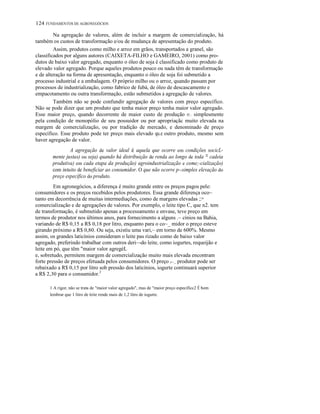 124 FUNDAMENTOS DE AGRONEGÓCIOS
Na agregação de valores, além de incluir a margem de comercialização, há
também os custos de transformação e/ou de mudança de apresentação do produto.
Assim, produtos como milho e arroz em grãos, transportados a granel, são
classificados por alguns autores (CAIXETA-FILHO e GAMEIRO, 2001) como pro-
dutos de baixo valor agregado, enquanto o óleo de soja é classificado como produto de
elevado valor agregado. Porque aqueles produtos pouco ou nada têm de transformação
e de alteração na forma de apresentação, enquanto o óleo de soja foi submetido a
processo industrial e a embalagem. O próprio milho ou o arroz, quando passam por
processos de industrialização, como fabrico de fubá, de óleo de descascamento e
empacotamento ou outra transformação, estão submetidos à agregação de valores.
Também não se pode confundir agregação de valores com preço específico.
Não se pode dizer que um produto que tenha maior preço tenha maior valor agregado.
Esse maior preço, quando decorrente de maior custo de produção 01.:. simplesmente
pela condição de monopólio de seu possuidor ou por apropriaçãc muito elevada na
margem de comercialização, ou por tradição de mercado, e denominado de preço
específico. Esse produto pode ter preço mais elevado qu.e outro produto, mesmo sem
haver agregação de valor.
A agregação de valor ideal é aquela que ocorre em condições socicL-
mente justas) ou seja) quando há distribuição de renda ao longo de toda = cadeia
produtiva) em cada etapa da produção) agroindustrialização e come;-cialização)
com intuito de beneficiar ao consumidor. O que não ocorre p--simples elevação do
preço específico do produto.
Em agronegócios, a diferença é muito grande entre os preços pagos pele:
consumidores e os preços recebidos pelos produtores. Essa grande diferença oco~
tanto em decorrência de muitas intermediações, como de margens elevadas ;:=
comercialização e de agregações de valores. Por exemplo, o leite tipo C, que n2. tem
de transformação, é submetido apenas a processamento e envase, teve preço em
termos de produtor nos últimos anos, para fornecimento a alguns .~ cínios na Bahia,
variando de R$ 0,15 a R$ 0,18 por litro, enquanto para o co~_ midor o preço esteve
girando próximo a R$ 0,80. Ou seja, existiu uma vari,~ em torno de 600%. Mesmo
assim, os grandes laticínios consideram o leite pas rizado como de baixo valor
agregado, preferindo trabalhar com outros deri~-do leite, como iogurtes, requeijão e
leite em pó, que têm "maior valor agregéL
e, sobretudo, permitem margem de comercialização muito mais elevada encontram
forte pressão de preços efetuada pelos consumidores. O preço y~_ produtor pode ser
rebaixado a R$ 0,15 por litro sob pressão dos laticínios, iogurte continuará superior
a R$ 2,30 para o consumidor.2
1 A rigor, não se trata de "maior valor agregado", mas de "maior preço específicc2 É bom
lembrar que 1 litro de leite rende mais de 1,2 litro de iogurte.
 