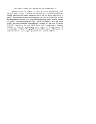 ο
AGREGAÇÃO DE VALORES E MARGEM DE COMERCIALIZAÇÃO NO AGRONEGÓCIO 125
Quando se trata de produtos in natura de elevada perecibilidade, corno
hortaliças, frutas e flores, as margens de comercialização é que são elevadas. Por
exemplo, produtos corno tomate, pimentão e chuchu têm seus preços duplicados já na
primeira intermediação. Ou ainda, já foram observados casos de produtos que têm seus
preços elevados em mais de 700% em urna só intermediação entre o pequeno produtor
e o feirante. Corno este coloca mais 50% a 100% em relação ao preço que pagou,
significa que, com apenas duas intermediações, o produto teve seu preço elevado em
até 1.400% em relação a seu preço inicial. Corno não há transformação e tampouco
melhoria na forma de apresentação, nesses casos, há elevada margem de
comercialização e nenhum valor agregado, exceto o efetuado pelo produtor, que, com
seu trabalho e outros fatores de produção, transformou sementes em frutos.
 