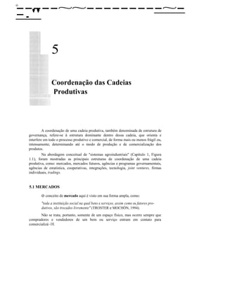 οο
-----~~---------~--."
5
Coordenação das Cadeias
Produtivas
A coordenação de uma cadeia produtiva, também denominada de estrutura de
governança, refere-se à estrutura dominante dentro dessa cadeia, que orienta e
interfere em todo o processo produtivo e comercial, de forma mais ou menos frágil ou,
intensamente, determinando até o modo de produção e de comercialização dos
produtos.
Na abordagem conceitual de "sistemas agroindustriais" (Capítulo 1, Figura
1.1), foram mostradas as principais estruturas de coordenação de uma cadeia
produtiva, como: mercados, mercados futuros, agências e programas governamentais,
agências de estatística, cooperativas, integrações, tecnologia, joint ventures, firmas
individuais, tradings.
5.1 MERCADOS
o conceito de mercado aqui é visto em sua forma ampla, como:
"toda a instituição social na qual bens e serviços, assim como os fatores pro-
dutivos, são trocados livremente" (TROSTER e MOCHÓN, 1994).
Não se trata, portanto, somente de um espaço físico, mas ocorre sempre que
compradores e vendedores de um bem ou serviço entram em contato para
comercializá -10.
 