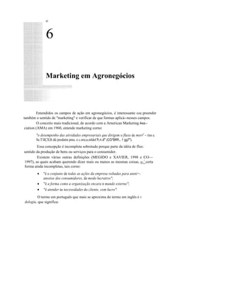 οο
6
Marketing em Agronegócios
Entendidos os campos de ação em agronegócios, é interessante coc.preender
também o sentido de "marketing" e verificar de que formas aplicá--nesses campos.
O conceito mais tradicional, de acordo com a Arnerican Marketing Ass:-
ciation (AMA) em 1960, entende marketing corno:
"o desempenho das atividades empresariais que dirigem o fluxo de merrr
- rins e.
Se.TllÇX)S dü produtm pmu. o c.oru;u.mldof f.n.d" (CO"BRf., 1 gg7").
Essa concepção é incompleta sobretudo porque parte da idéia de flux:
sentido da produção de bens ou serviços para o consumidor.
Existem várias outras definições (MEGIDO e XAVIER, 1998 e CO~~
1997), as quais acabam querendo dizer mais ou menos as mesmas coisas, rr-:7
certa
forma ainda incompletas, tais corno:
• "é o conjunto de todas as ações da empresa voltadas para ateni=:
anseios dos consumidores, de modo lucrativo";
• "é a forma como a organização encara o mundo externo";
• "é atender às necessidades do cliente, com lucro".
O termo em português que mais se aproxima do termo em inglês é JT..
dologia, que significa:
 