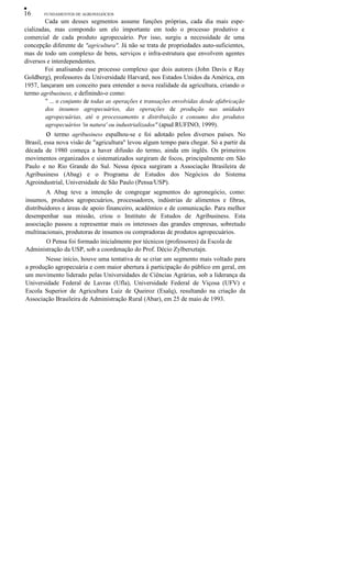 •
16 FUNDAMENTOS DE AGRONEGÓCIOS
Cada um desses segmentos assume funções próprias, cada dia mais espe-
cializadas, mas compondo um elo importante em todo o processo produtivo e
comercial de cada produto agropecuário. Por isso, surgiu a necessidade de uma
concepção diferente de "agricultura". Já não se trata de propriedades auto-suficientes,
mas de todo um complexo de bens, serviços e infra-estrutura que envolvem agentes
diversos e interdependentes.
Foi analisando esse processo complexo que dois autores (John Davis e Ray
Goldberg), professores da Universidade Harvard, nos Estados Unidos da América, em
1957, lançaram um conceito para entender a nova realidade da agricultura, criando o
termo agribusiness, e definindo-o como:
" ... o conjunto de todas as operações e transações envolvidas desde afabricação
dos insumos agropecuários, das operações de produção nas unidades
agropecuárias, até o processamento e distribuição e consumo dos produtos
agropecuários 'in natura' ou industrializados" (apud RUFINO, 1999).
o termo agribusiness espalhou-se e foi adotado pelos diversos países. No
Brasil, essa nova visão de "agricultura" levou algum tempo para chegar. Só a partir da
década de 1980 começa a haver difusão do termo, ainda em inglês. Os primeiros
movimentos organizados e sistematizados surgiram de focos, principalmente em São
Paulo e no Rio Grande do Sul. Nessa época surgiram a Associação Brasileira de
Agribusiness (Abag) e o Programa de Estudos dos Negócios do Sistema
Agroindustrial, Universidade de São Paulo (Pensa/USP).
A Abag teve a intenção de congregar segmentos do agronegócio, como:
insumos, produtos agropecuários, processadores, indústrias de alimentos e fibras,
distribuidores e áreas de apoio financeiro, acadêmico e de comunicação. Para melhor
desempenhar sua missão, criou o Instituto de Estudos de Agribusiness. Esta
associação passou a representar mais os interesses das grandes empresas, sobretudo
multinacionais, produtoras de insumos ou compradoras de produtos agropecuários.
O Pensa foi formado inicialmente por técnicos (professores) da Escola de
Administração da USP, sob a coordenação do Prof. Décio Zylbersztajn.
Nesse início, houve uma tentativa de se criar um segmento mais voltado para
a produção agropecuária e com maior abertura à participação do público em geral, em
um movimento liderado pelas Universidades de Ciências Agrárias, sob a liderança da
Universidade Federal de Lavras (Ufla), Universidade Federal de Viçosa (UFV) e
Escola Superior de Agricultura Luiz de Queiroz (Esalq), resultando na criação da
Associação Brasileira de Administração Rural (Abar), em 25 de maio de 1993.
 