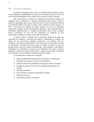 ο
138 FUNDAMENTOS DE AGRONEGÓCIOS
Na prática, a integração entre os 4 Ps é um cuidado especial, porque o sucesso
do todo depende da disponibilidade de cada um, no momento certo (just in time). Ou
seja, há uma interdependência entre produto, preço, ponto-de-venda e promoção.
Mais recentemente, as empresas de vanguarda têm colocado em prática uma
integração entre o marketing e a logística, procurando reduzir custos e ofertar o
produto na quantidade, preço, local e momento certos. Trata-se da Resposta Eficiente
ao Consumidor (REC), cuja sigla em inglês é ECR - Efficient Consumer Response. A
REC é uma forma de logística de última geração, com base na informação
transparente, mediante sistemas informatizados específicos, entre as grandes redes de
distribuição (supermercados) e as empresas fornecedoras. Dessa forma, a logística
passa a constituir-se em mais um dos componentes de marketing, ou mais
precisamente, a logística é um braço operacional do marketing.
A prática da REC é efetuada com a transmissão eletrônica de dados, pa-
dronização do transporte e pesquisas dos hábitos e quantidades de compras. Na
prática, há um envolvimento integrado, transparente e de confiança entre dis-
tribuidores e fornecedores (fabricantes). O início do processo ocorre quando o estoque
do distribuidor, controlado pela leitura óptica do código de barras na saída dos
produtos, baixa a um nível mínimo preestabelecido. Nesse momento, a informação é
transmitida, por computador, em tempo real, ao fabricante. Este aciona a linha de
produção e a logística de entrega. Dessa forma, o produto estará sempre à disposição
do consumidor, sem necessidade da formação de grandes estoques.
As vantagens desse sistema são as seguintes:
• melhor possibilidade de planejamento da produção e da distribuição;
• diminuição dos estoques em termos de distribuidores;
• produção somente de quantidades suficientes para atender à demanda;
• obtenção de produtos de acordo com a qualidade desejada pelo con-
sumidor;
• diminuição de perdas;
• maior eficiência na logística de produção e entregas;
• diminuição de custos;
• atendimento pontual ao consumidor.
 