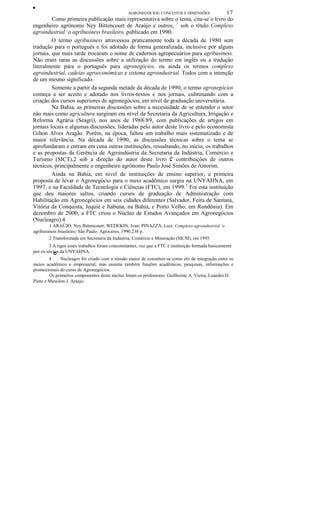 ••
AGRONEGÓCIOS: CONCEITOS E DIMENSÕES 17
Como primeira publicação mais representativa sobre o tema, cita-se o livro do
engenheiro agrônomo Ney Bittencourt de Araújo e outros, 1
sob o título Complexo
agroindustrial: o agribusiness brasileiro, publicado em 1990.
O termo agribusiness atravessou praticamente toda a década de 1980 sem
tradução para o português e foi adotado de forma generalizada, inclusive por alguns
jornais, que mais tarde trocaram o nome de cadernos agropecuários para agribusiness.
Não eram raras as discussões sobre a utilização do termo em inglês ou a tradução
literalmente para o português para agronegócios, ou ainda os termos complexo
agroindustrial, cadeias agroeconômicas e sistema agroindustrial. Todos com a intenção
de um mesmo significado.
Somente a partir da segunda metade da década de 1990, o termo agronegócios
começa a ser aceito e adotado nos livros-textos e nos jornais, culminando com a
criação dos cursos superiores de agronegócios, em nível de graduação universitária.
Na Bahia, as primeiras discussões sobre a necessidade de se entender o setor
não mais como agricultura surgiram em nível da Secretaria da Agricultura, Irrigação e
Reforma Agrária (Seagri), nos anos de 1988/89, com publicações de artigos em
jornais locais e algumas discussões, lideradas pelo autor deste livro e pelo economista
Gilton Alves Aragão. Porém, na época, faltou um trabalho mais sistematizado e de
maior relevância. Na década de 1990, as discussões técnicas sobre o tema se
aprofundaram e entram em cena outras instituições, ressaltando, no início, os trabalhos
e as propostas da Gerência de Agroindústria da Secretaria da Indústria, Comércio e
Turismo (SICT),2 sob a direção do autor deste livro e contribuições de outros
técnicos, principalmente o engenheiro agrônomo Paulo José Simões de Amorim.
Ainda na Bahia, em nível de instituições de ensino superior, a primeira
proposta de levar o Agronegócio para o meio acadêmico surgiu na UNYAHNA, em
1997, e na Faculdade de Tecnologia e Ciências (FTC), em 1999.3
Foi esta instituição
que deu maiores saltos, criando cursos de graduação de Administração com
Habilitação em Agronegócios em seis cidades diferentes (Salvador, Feira de Santana,
Vitória da Conquista, Jequié e Itabuna, na Bahia, e Porto Velho, em Rondônia). Em
dezembro de 2000, a FTC criou o Núcleo de Estudos Avançados em Agronegócios
(Nucleagro).4
1 ARAÚJO, Ney Bittencourt; WEDEKIN, Ivan; PINAZZA, Luiz. Complexo agroindustrial: o
agribusiness brasileiro. São Paulo: Agroceres, 1990.238 p.
2 Transformada em Secretaria da Indústria, Comércio e Mineração (SICM), em 1995.
3 A rigor esses trabalhos foram concomitantes, vez que a FTC é instituição formada basicamente
por ex-sócios da UNYAHNA.
4 ° Nucleagro foi criado com a missão maior de constituir-se como elo de integração entre os
meios acadêmico e empresarial, mas assume também funções acadêmicas, pesquisas, informações e
promocionais do curso de Agronegócios.
Os primeiros componentes deste núcleo foram os professores: Guilherme A. Vieira, Leandro D.
Pinto e Massilon J. Araújo.
 